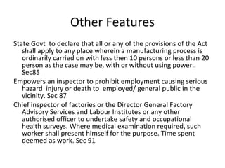 Other Features 
State Govt to declare that all or any of the provisions of the Act 
shall apply to any place wherein a manufacturing process is 
ordinarily carried on with less then 10 persons or less than 20 
person as the case may be, with or without using power.. 
Sec85 
Empowers an inspector to prohibit employment causing serious 
hazard injury or death to employed/ general public in the 
vicinity. Sec 87 
Chief inspector of factories or the Director General Factory 
Advisory Services and Labour Institutes or any other 
authorised officer to undertake safety and occupational 
health surveys. Where medical examination required, such 
worker shall present himself for the purpose. Time spent 
deemed as work. Sec 91 
 