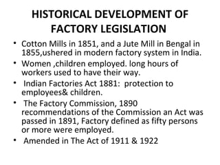 HISTORICAL DEVELOPMENT OF 
FACTORY LEGISLATION 
• Cotton Mills in 1851, and a Jute Mill in Bengal in 
1855,ushered in modern factory system in India. 
• Women ,children employed. long hours of 
workers used to have their way. 
• Indian Factories Act 1881: protection to 
employees& children. 
• The Factory Commission, 1890 
recommendations of the Commission an Act was 
passed in 1891, Factory defined as fifty persons 
or more were employed. 
• Amended in The Act of 1911 & 1922 
 