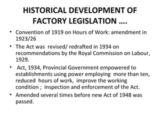 HISTORICAL DEVELOPMENT OF 
FACTORY LEGISLATION …. 
• Convention of 1919 on Hours of Work: amendment in 
1923/26 
• The Act was revised/ redrafted in 1934 on 
recommendations by the Royal Commission on Labour, 
1929. 
• Act, 1934, Provincial Government empowered to 
establishments using power employing more than ten, 
reduced hours of work, improve the working 
condition ; inspection and enforcement of the Act. 
• Amended several times before new Act of 1948 was 
passed. 
 