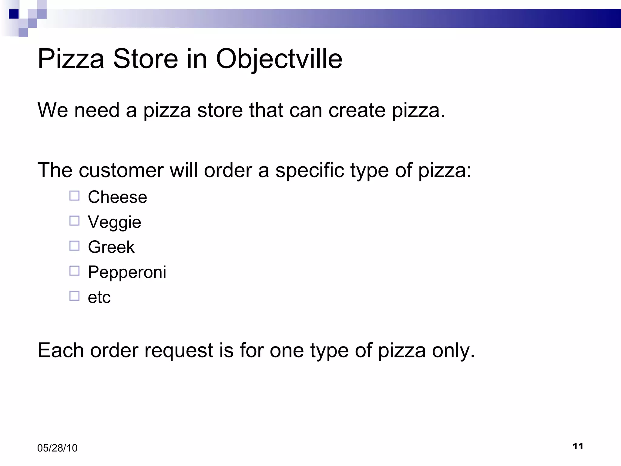 Pizza Store in Objectville We need a pizza store that can create pizza. The customer will order a specific type of pizza: Cheese Veggie Greek Pepperoni etc Each order request is for one type of pizza only. 05/28/10 