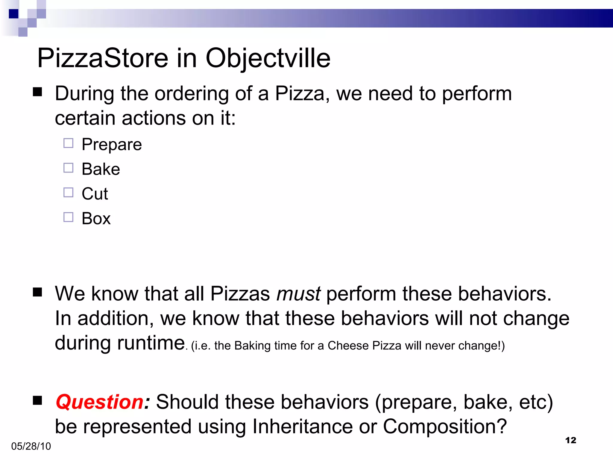 PizzaStore in Objectville During the ordering of a Pizza, we need to perform certain actions on it: Prepare Bake Cut Box We know that all Pizzas  must  perform these behaviors. In addition, we know that these behaviors will not change during runtime .  (i.e. the Baking time for a Cheese Pizza will never change!) Question :  Should these behaviors (prepare, bake, etc) be represented using Inheritance or Composition? 05/28/10 