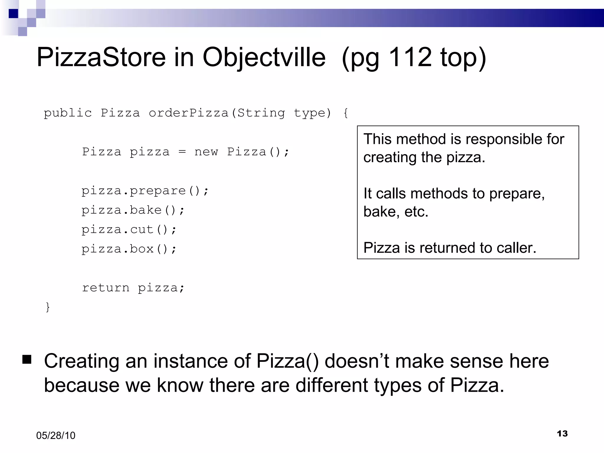 PizzaStore in Objectville  (pg 112 top) public Pizza orderPizza(String type) { Pizza pizza = new Pizza(); pizza.prepare(); pizza.bake(); pizza.cut(); pizza.box(); return pizza; } Creating an instance of Pizza() doesn’t make sense here because we know there are different types of Pizza. 05/28/10 This method is responsible for creating the pizza.  It calls methods to prepare, bake, etc.  Pizza is returned to caller. 