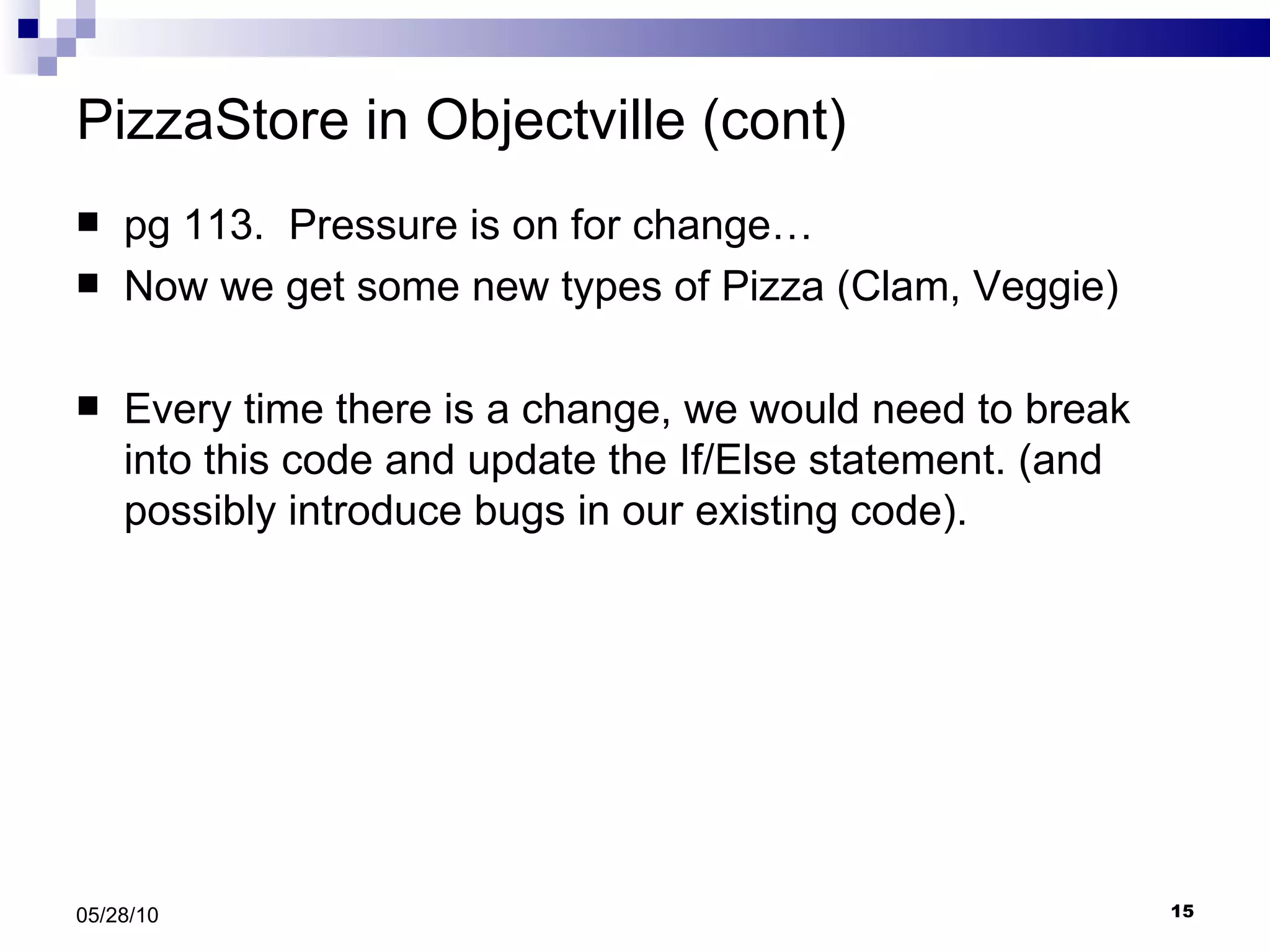 PizzaStore in Objectville (cont) pg 113.  Pressure is on for change… Now we get some new types of Pizza (Clam, Veggie) Every time there is a change, we would need to break into this code and update the If/Else statement. (and possibly introduce bugs in our existing code). 05/28/10 
