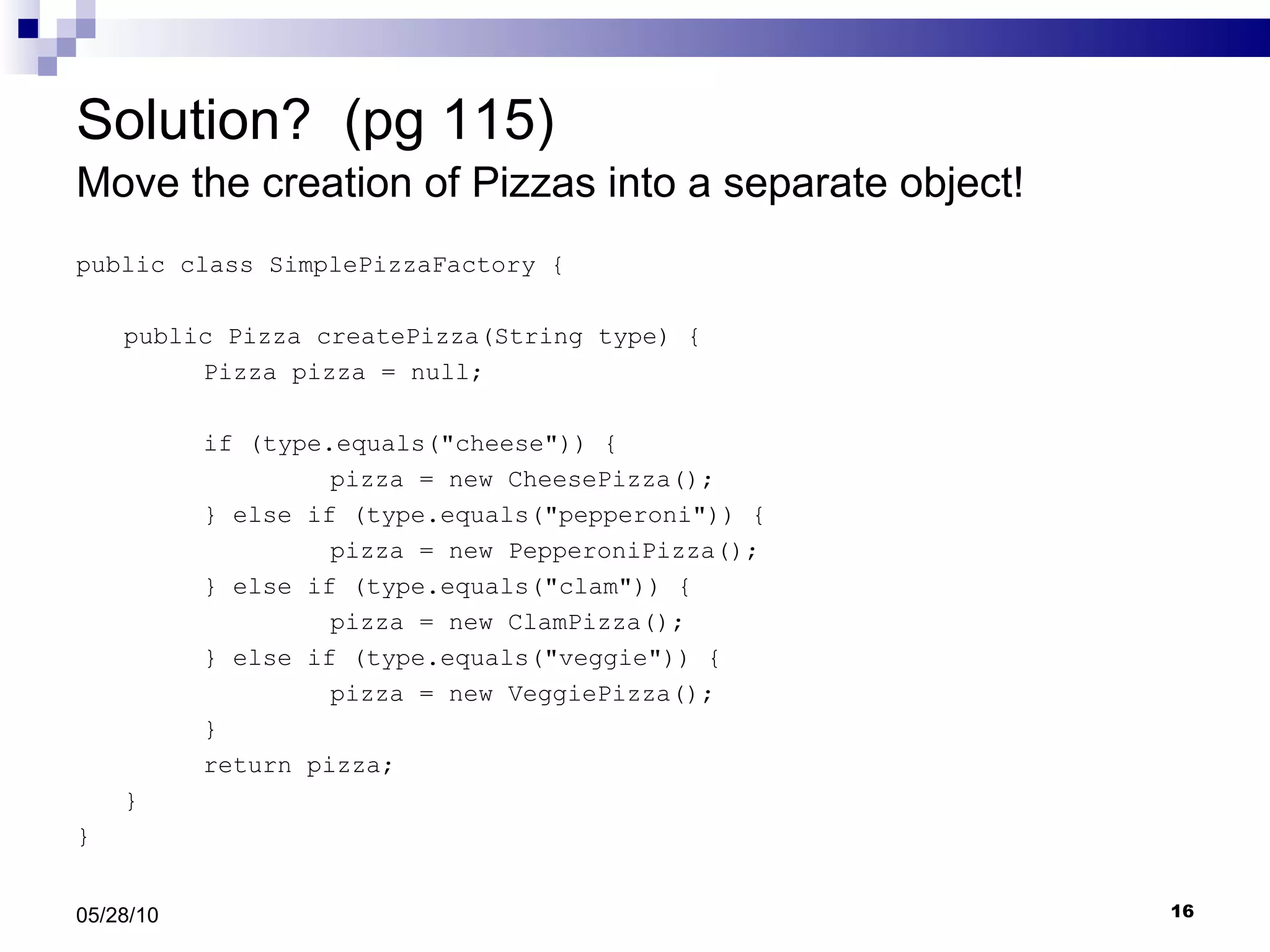 Solution?  (pg 115) Move the creation of Pizzas into a separate object!  public class SimplePizzaFactory { public Pizza createPizza(String type) { Pizza pizza = null; if (type.equals(&quot;cheese&quot;)) { pizza = new CheesePizza(); } else if (type.equals(&quot;pepperoni&quot;)) { pizza = new PepperoniPizza(); } else if (type.equals(&quot;clam&quot;)) { pizza = new ClamPizza(); } else if (type.equals(&quot;veggie&quot;)) { pizza = new VeggiePizza(); } return pizza; } } 05/28/10 