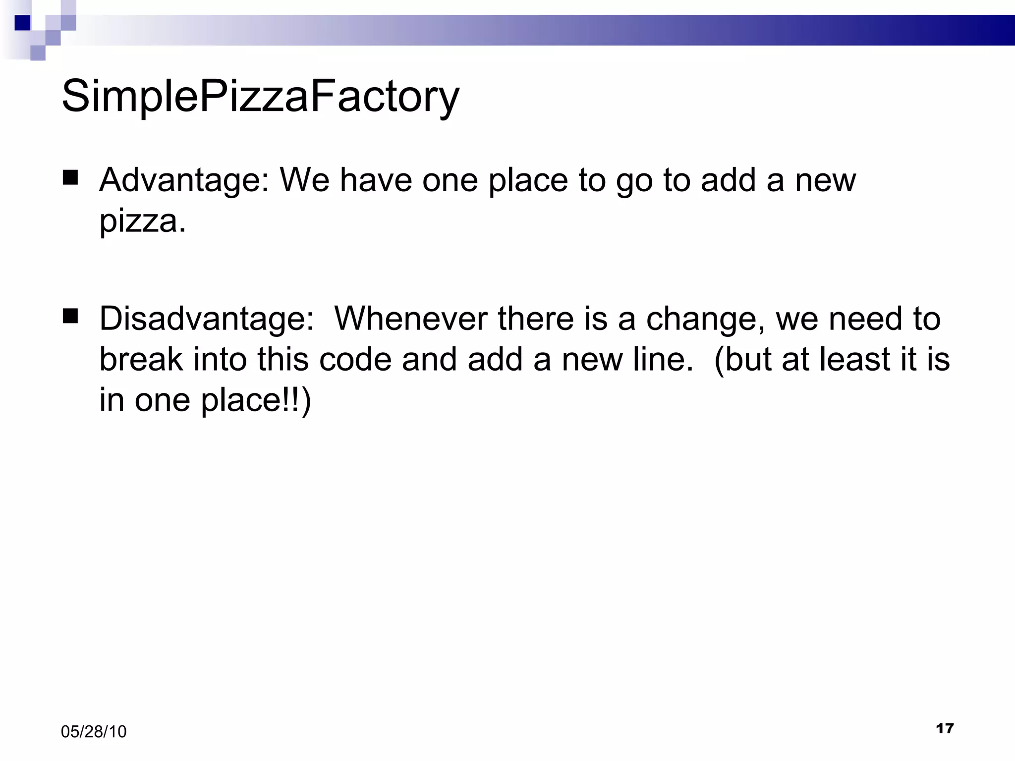 SimplePizzaFactory Advantage: We have one place to go to add a new pizza. Disadvantage:  Whenever there is a change, we need to break into this code and add a new line.  (but at least it is in one place!!) 05/28/10 