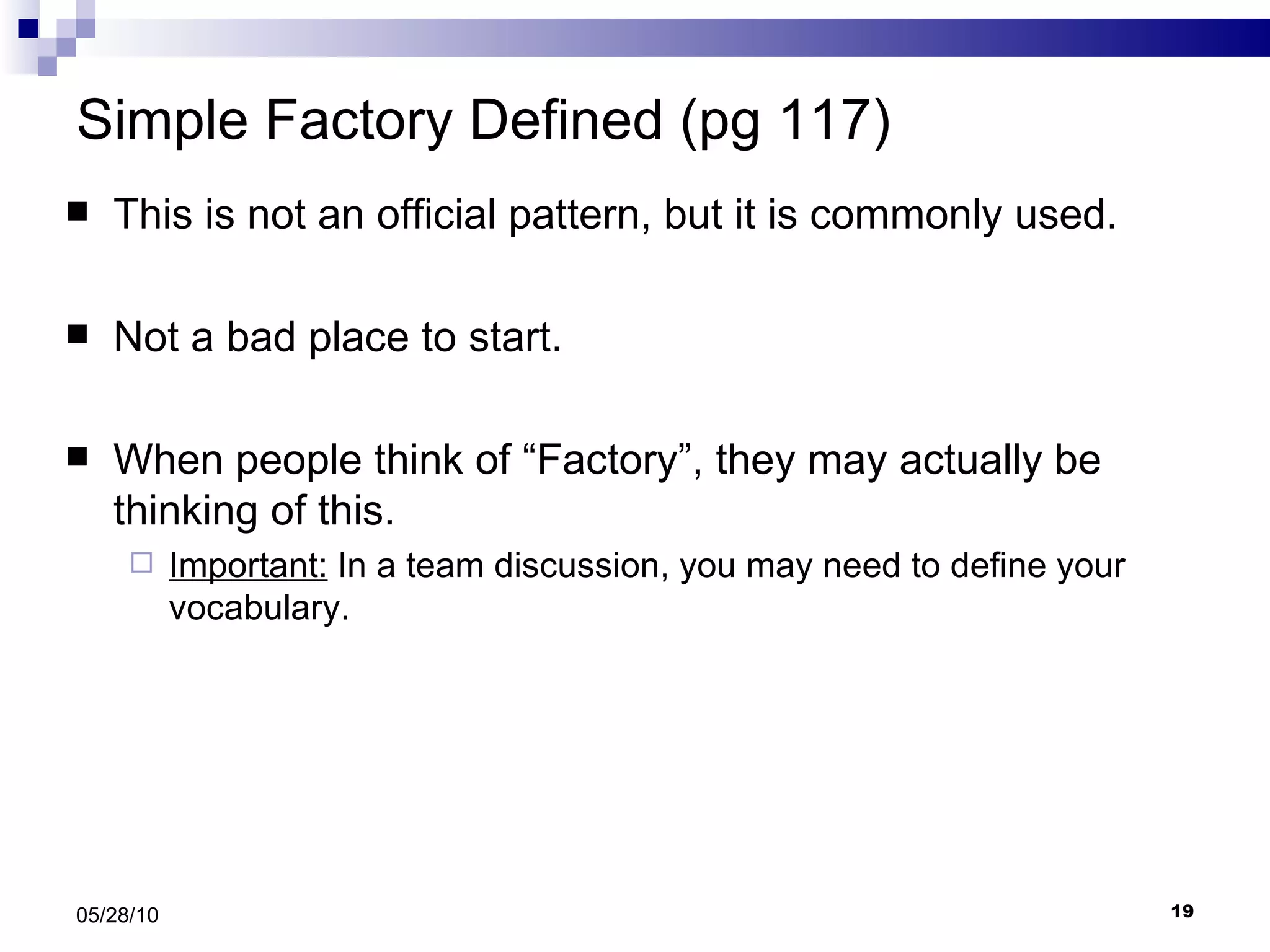 Simple Factory Defined (pg 117) This is not an official pattern, but it is commonly used. Not a bad place to start. When people think of “Factory”, they may actually be thinking of this. Important:  In a team discussion, you may need to define your vocabulary. 05/28/10 