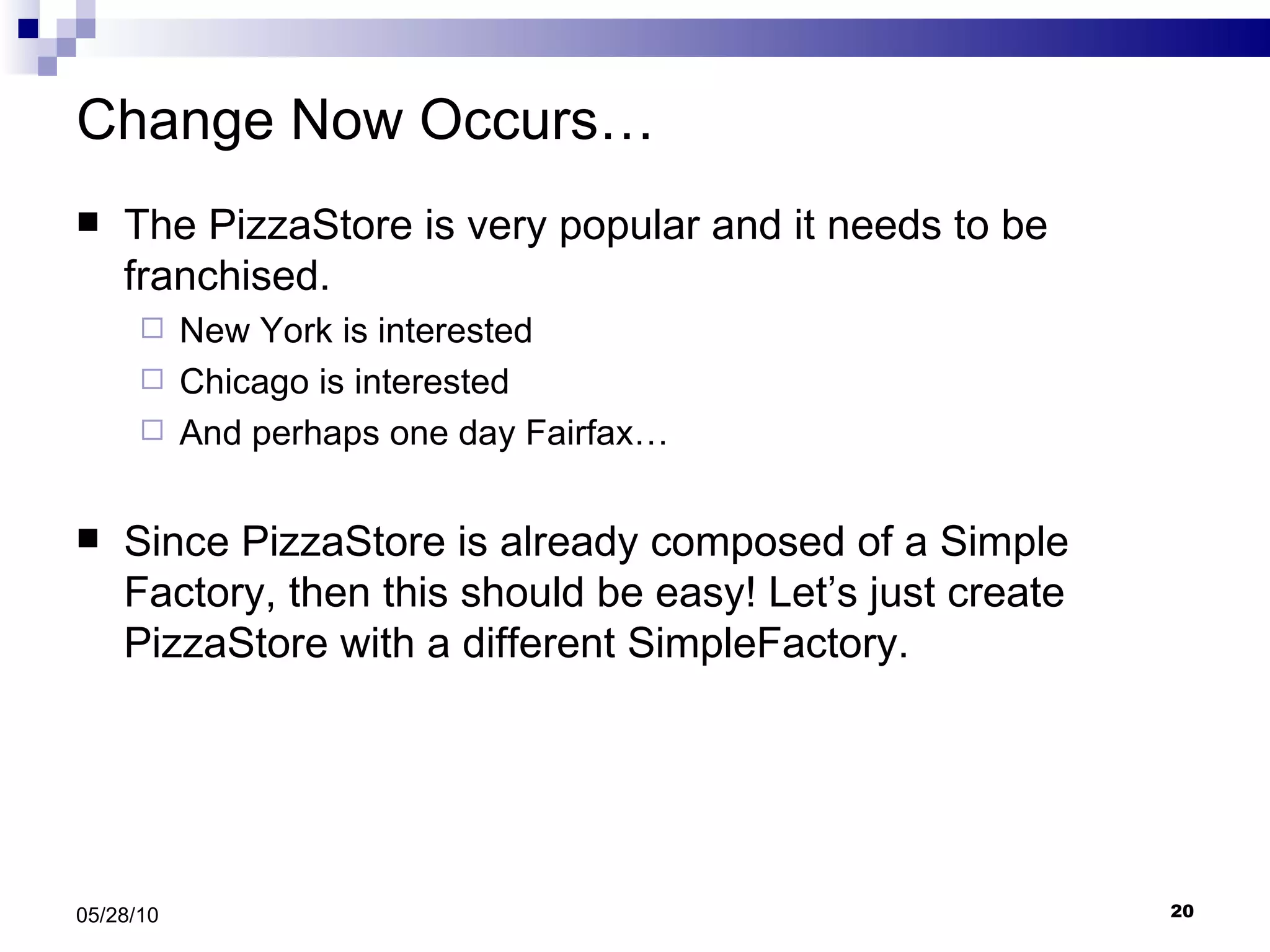 Change Now Occurs… The PizzaStore is very popular and it needs to be franchised. New York is interested Chicago is interested And perhaps one day Fairfax… Since PizzaStore is already composed of a Simple Factory, then this should be easy! Let’s just create PizzaStore with a different SimpleFactory. 05/28/10 