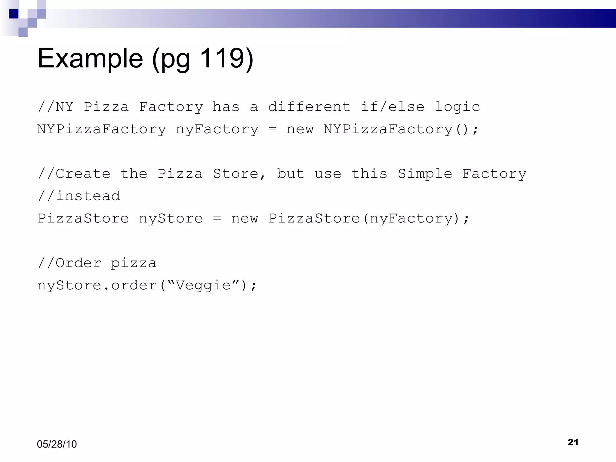 Example (pg 119) //NY Pizza Factory has a different if/else logic NYPizzaFactory nyFactory = new NYPizzaFactory();  //Create the Pizza Store, but use this Simple Factory  //instead PizzaStore nyStore = new PizzaStore(nyFactory); //Order pizza nyStore.order(“Veggie”); 05/28/10 
