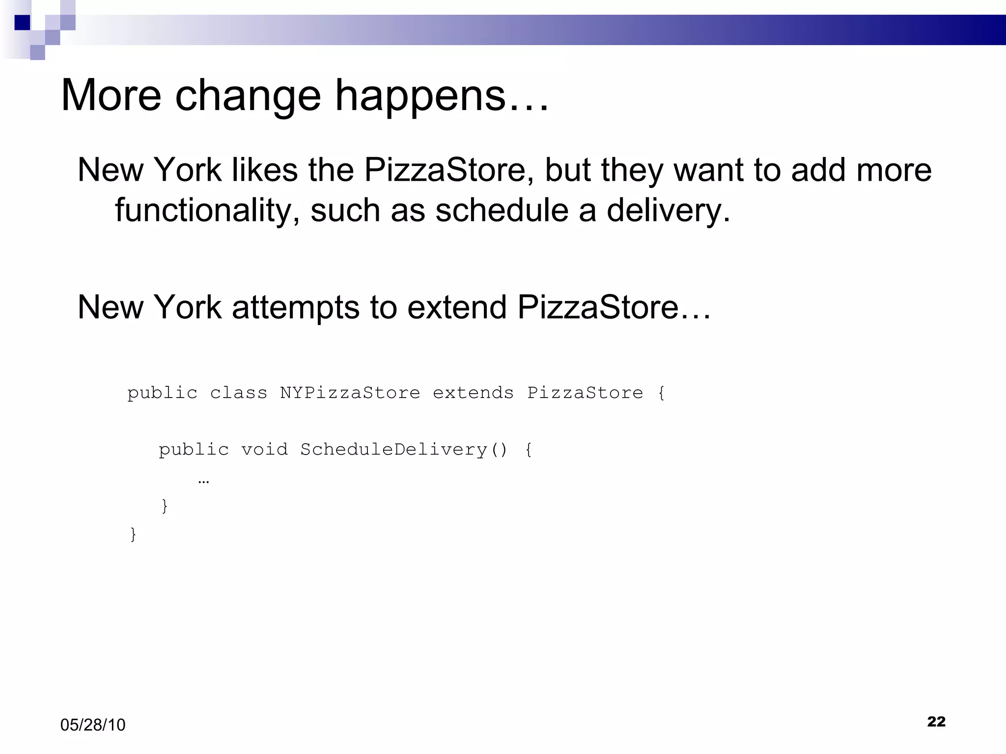 More change happens… New York likes the PizzaStore, but they want to add more functionality, such as schedule a delivery.  New York attempts to extend PizzaStore… public class NYPizzaStore extends PizzaStore { public void ScheduleDelivery() { … } } 05/28/10 