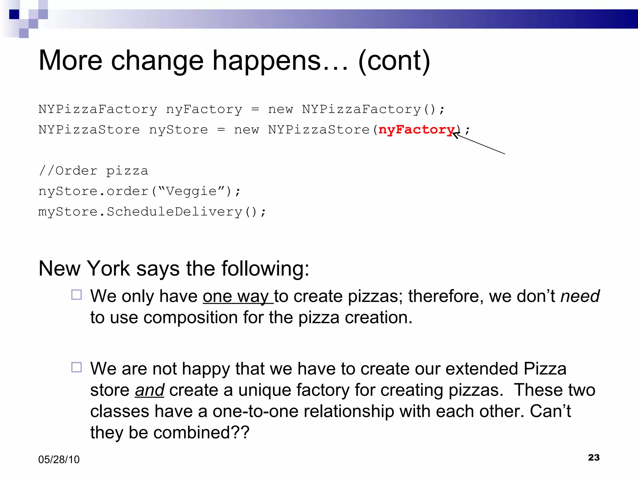 More change happens… (cont) NYPizzaFactory nyFactory = new NYPizzaFactory();  NYPizzaStore nyStore = new NYPizzaStore( nyFactory ); //Order pizza nyStore.order(“Veggie”); myStore.ScheduleDelivery(); New York says the following: We only have  one way  to create pizzas; therefore, we don’t  need  to use composition for the pizza creation.  We are not happy that we have to create our extended Pizza store  and  create a unique factory for creating pizzas.  These two classes have a one-to-one relationship with each other. Can’t they be combined?? 05/28/10 