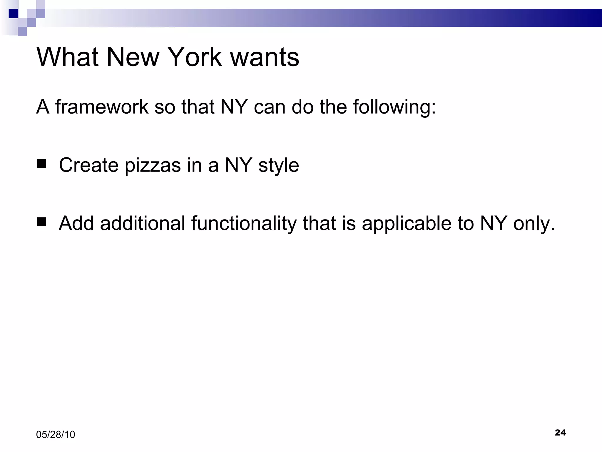 What New York wants A framework so that NY can do the following: Create pizzas in a NY style Add additional functionality that is applicable to NY only. 05/28/10 
