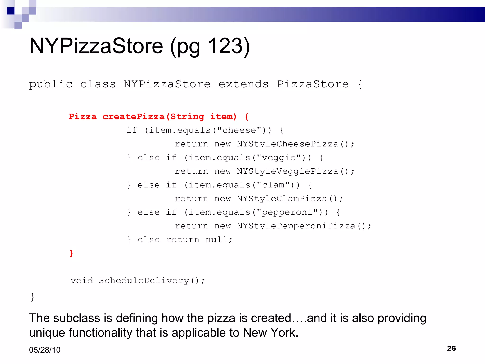 NYPizzaStore (pg 123) public class NYPizzaStore extends PizzaStore { Pizza createPizza(String item) { if (item.equals(&quot;cheese&quot;)) { return new NYStyleCheesePizza(); } else if (item.equals(&quot;veggie&quot;)) { return new NYStyleVeggiePizza(); } else if (item.equals(&quot;clam&quot;)) { return new NYStyleClamPizza(); } else if (item.equals(&quot;pepperoni&quot;)) { return new NYStylePepperoniPizza(); } else return null; } void ScheduleDelivery(); } 05/28/10 The subclass is defining how the pizza is created….and it is also providing unique functionality that is applicable to New York.  