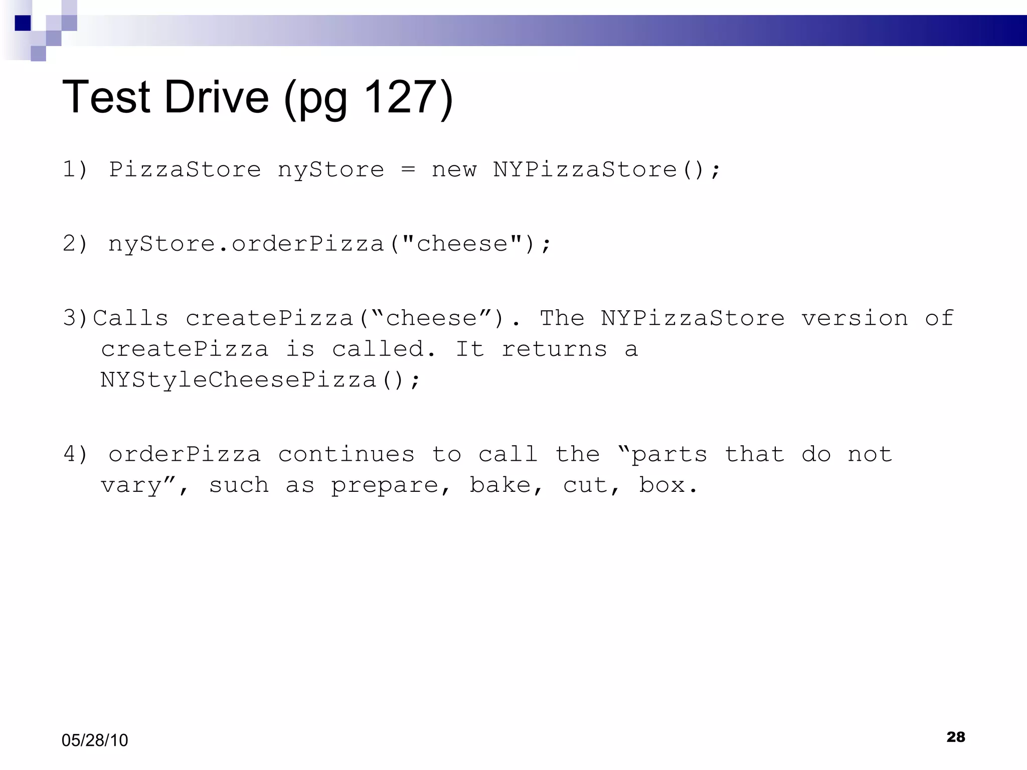 Test Drive (pg 127) 1) PizzaStore nyStore = new NYPizzaStore(); 2) nyStore.orderPizza(&quot;cheese&quot;); 3)Calls createPizza(“cheese”). The NYPizzaStore version of createPizza is called. It returns a NYStyleCheesePizza(); 4) orderPizza continues to call the “parts that do not vary”, such as prepare, bake, cut, box. 05/28/10 