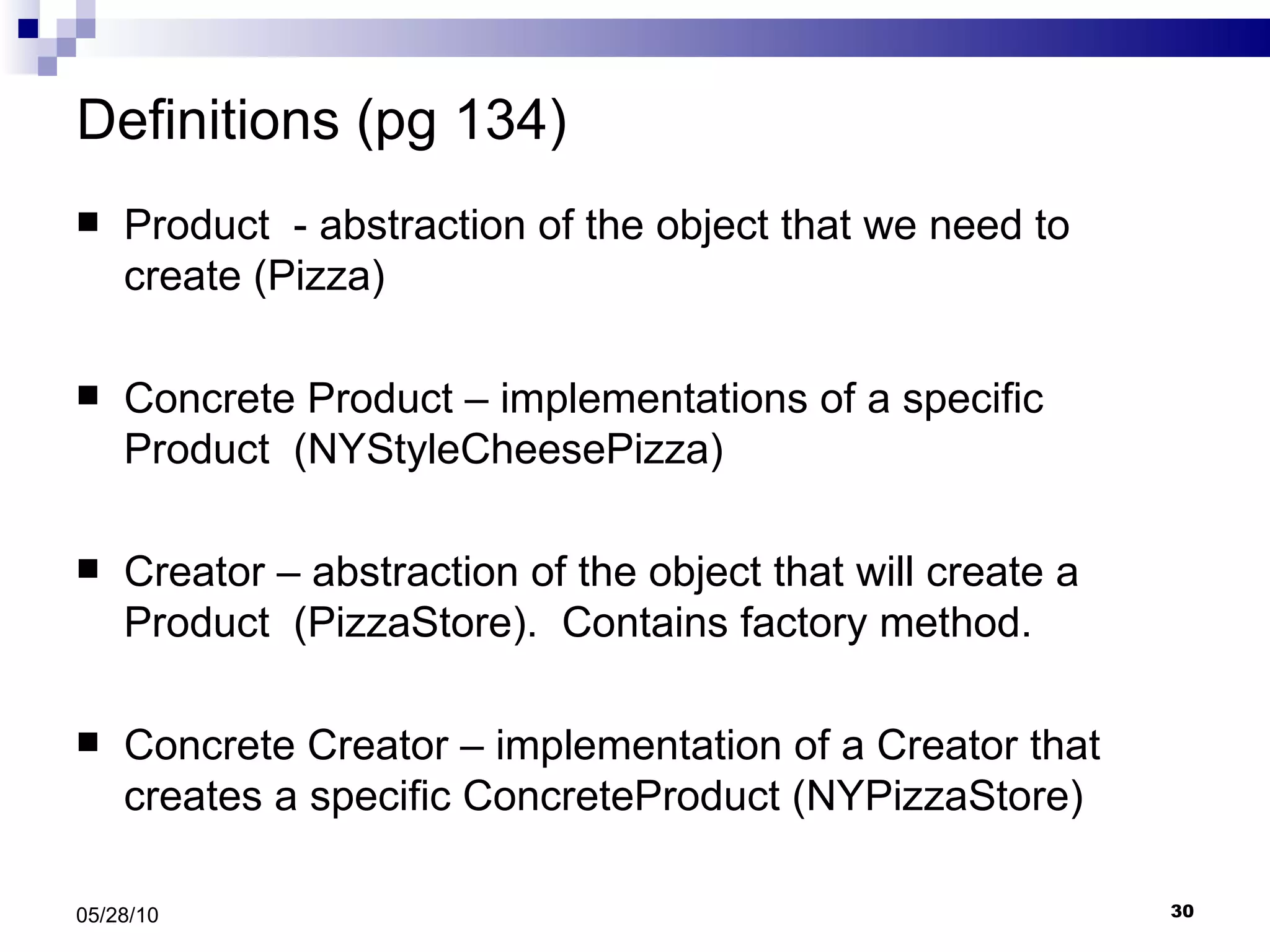 Definitions (pg 134) Product  - abstraction of the object that we need to create (Pizza) Concrete Product – implementations of a specific Product  (NYStyleCheesePizza) Creator – abstraction of the object that will create a Product  (PizzaStore).  Contains factory method. Concrete Creator – implementation of a Creator that creates a specific ConcreteProduct (NYPizzaStore) 05/28/10 