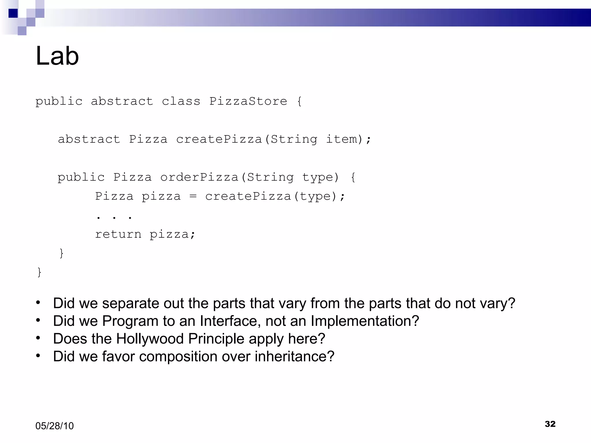 Lab public abstract class PizzaStore { abstract Pizza createPizza(String item); public Pizza orderPizza(String type) { Pizza pizza = createPizza(type); . . .  return pizza; } } 05/28/10 Did we separate out the parts that vary from the parts that do not vary? Did we Program to an Interface, not an Implementation? Does the Hollywood Principle apply here? Did we favor composition over inheritance?  