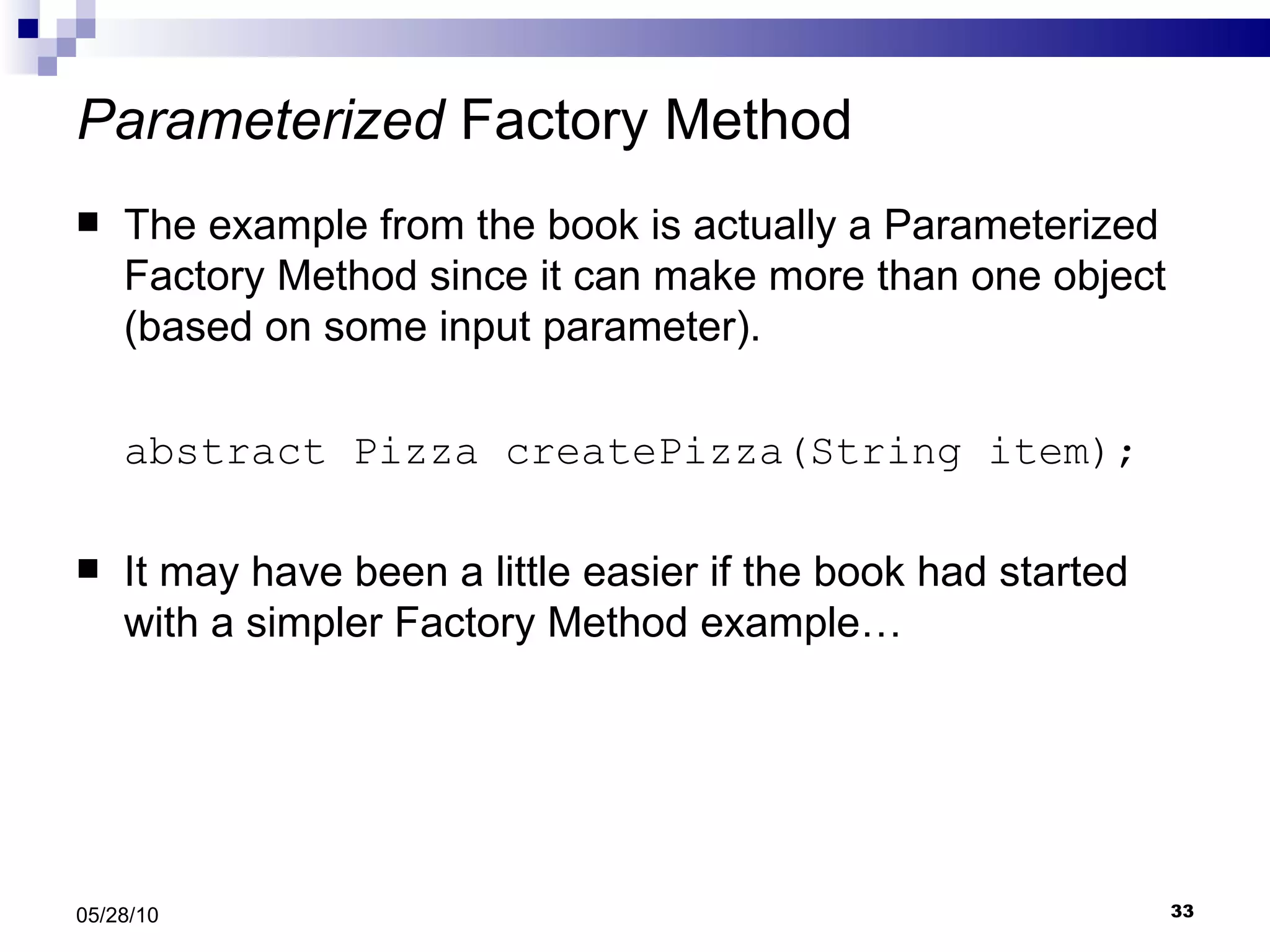 Parameterized  Factory Method The example from the book is actually a Parameterized Factory Method since it can make more than one object (based on some input parameter). abstract Pizza createPizza(String item); It may have been a little easier if the book had started with a simpler Factory Method example… 05/28/10 