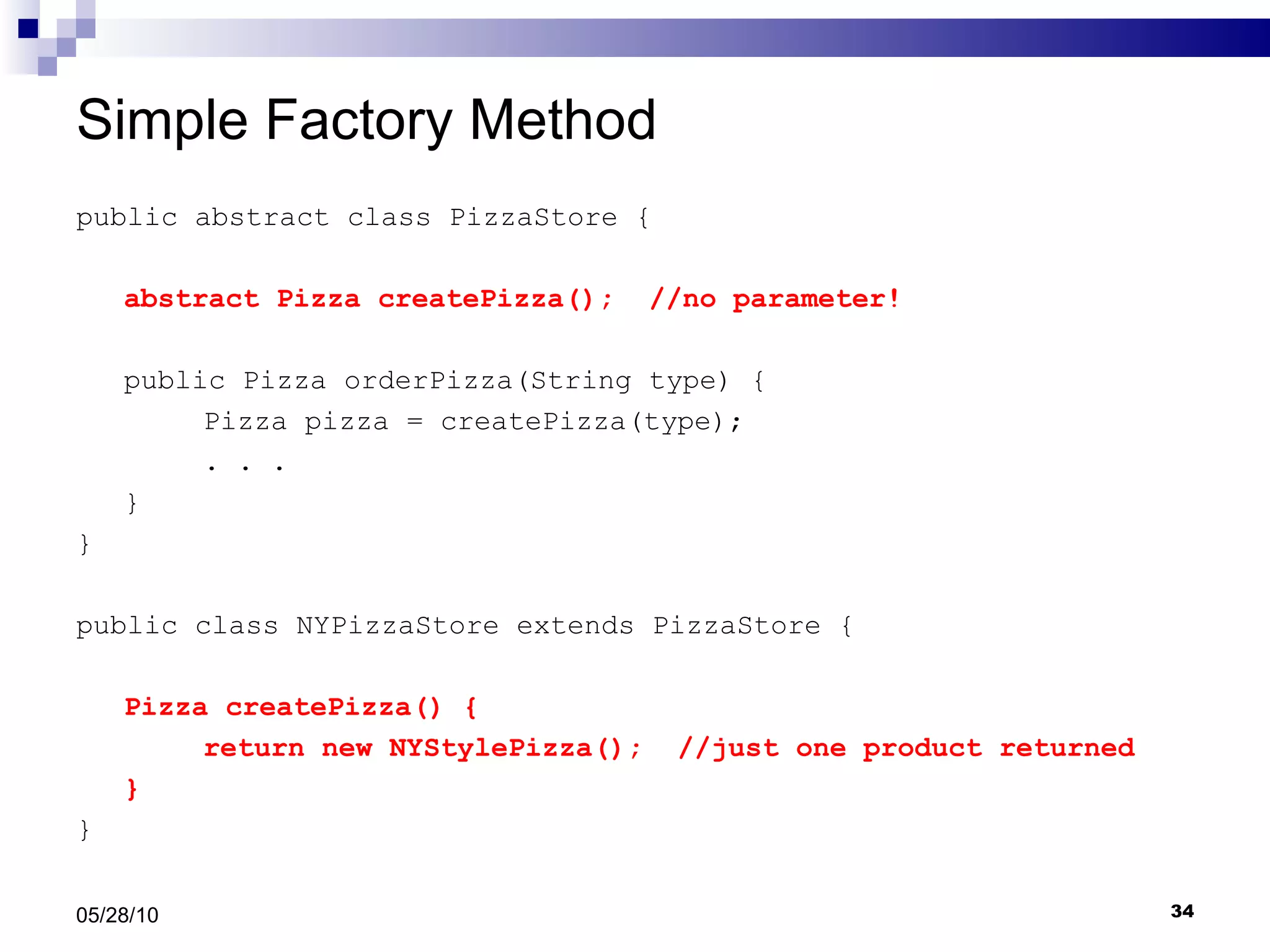 Simple Factory Method public abstract class PizzaStore { abstract Pizza createPizza();  //no parameter! public Pizza orderPizza(String type) { Pizza pizza = createPizza(type); . . .  } } public class NYPizzaStore extends PizzaStore { Pizza createPizza() { return new NYStylePizza();  //just one product returned } } 05/28/10 