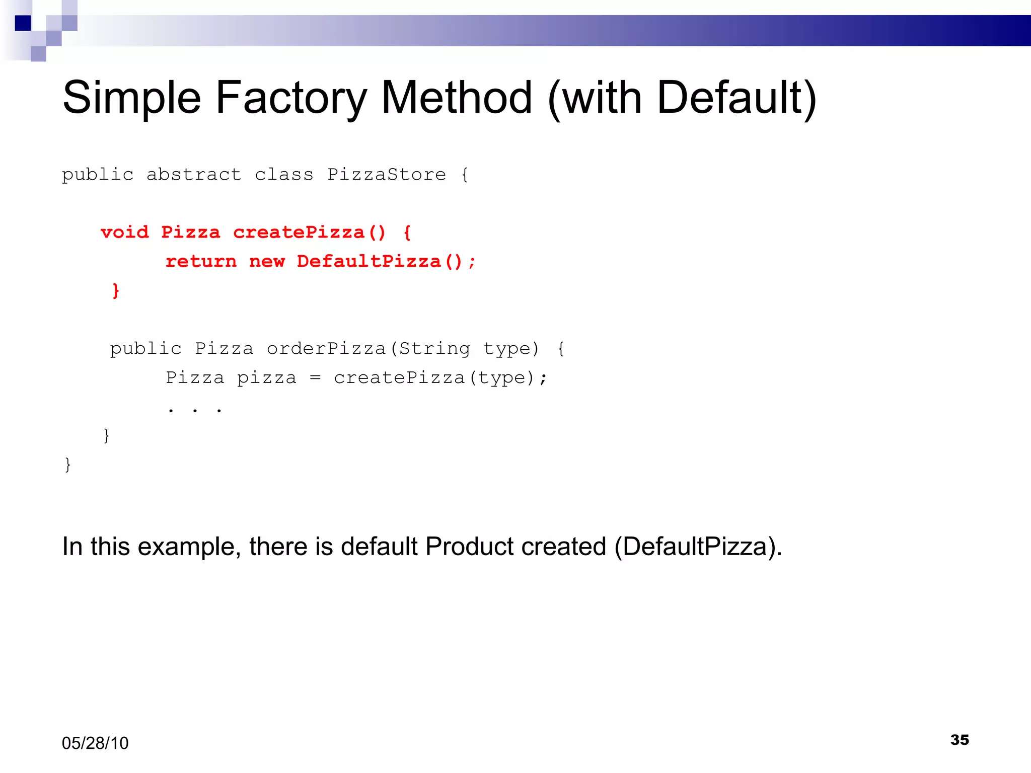 Simple Factory Method (with Default) public abstract class PizzaStore { void Pizza createPizza() { return new DefaultPizza(); } public Pizza orderPizza(String type) { Pizza pizza = createPizza(type); . . .  } } 05/28/10 In this example, there is default Product created (DefaultPizza). 