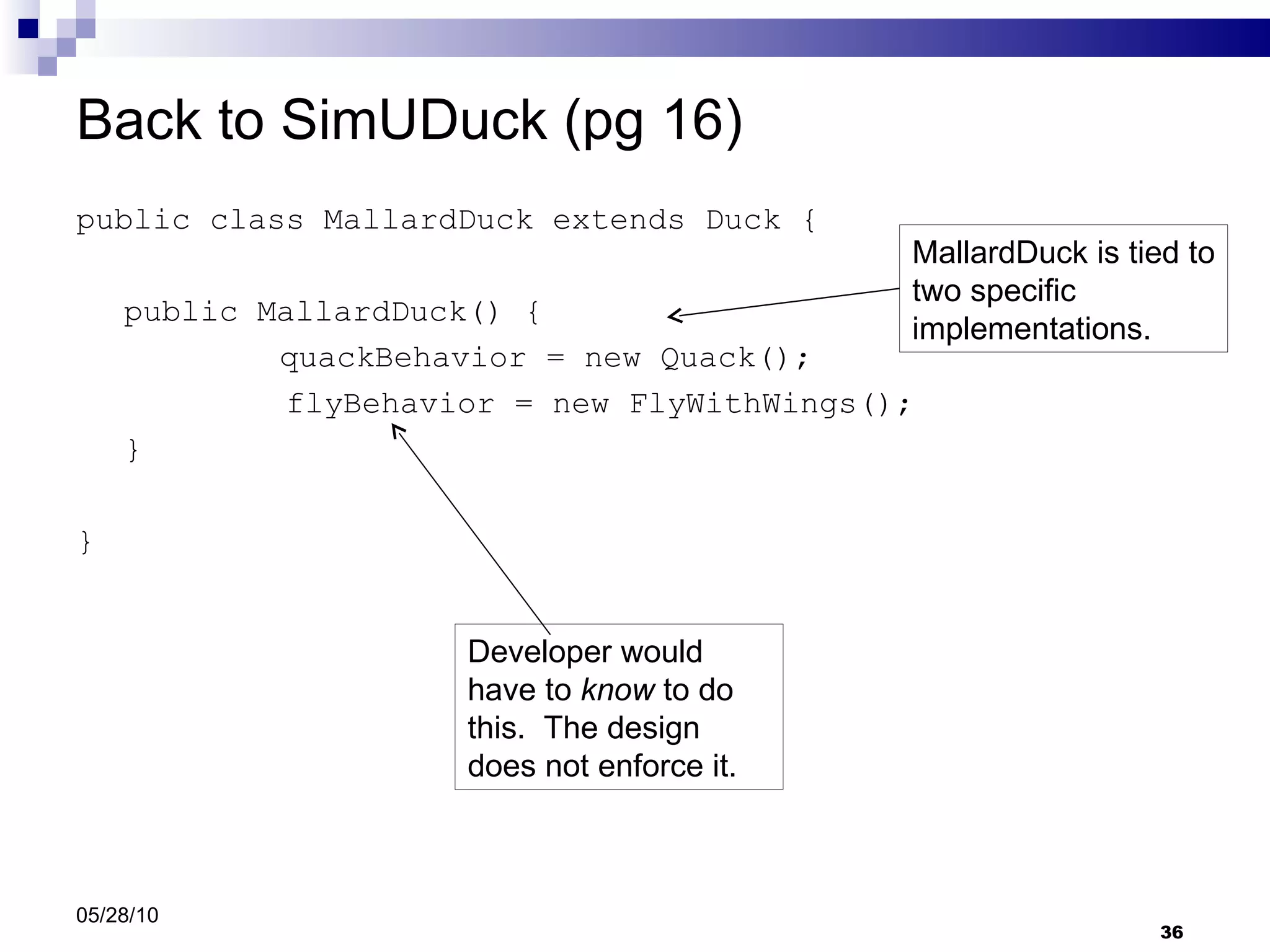 Back to SimUDuck (pg 16) public class MallardDuck extends Duck { public MallardDuck() {   quackBehavior = new Quack(); flyBehavior = new FlyWithWings(); } } 05/28/10 Developer would have to  know  to do this.  The design does not enforce it. MallardDuck is tied to two specific implementations. 