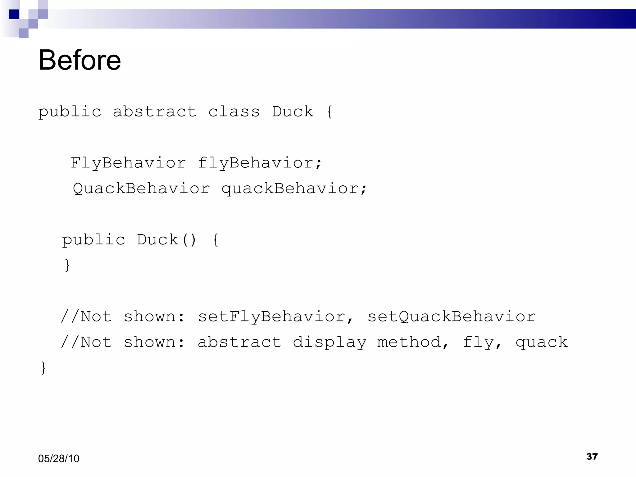 Before public abstract class Duck { FlyBehavior flyBehavior;   QuackBehavior quackBehavior; public Duck() { } //Not shown: setFlyBehavior, setQuackBehavior //Not shown: abstract display method, fly, quack } 05/28/10 