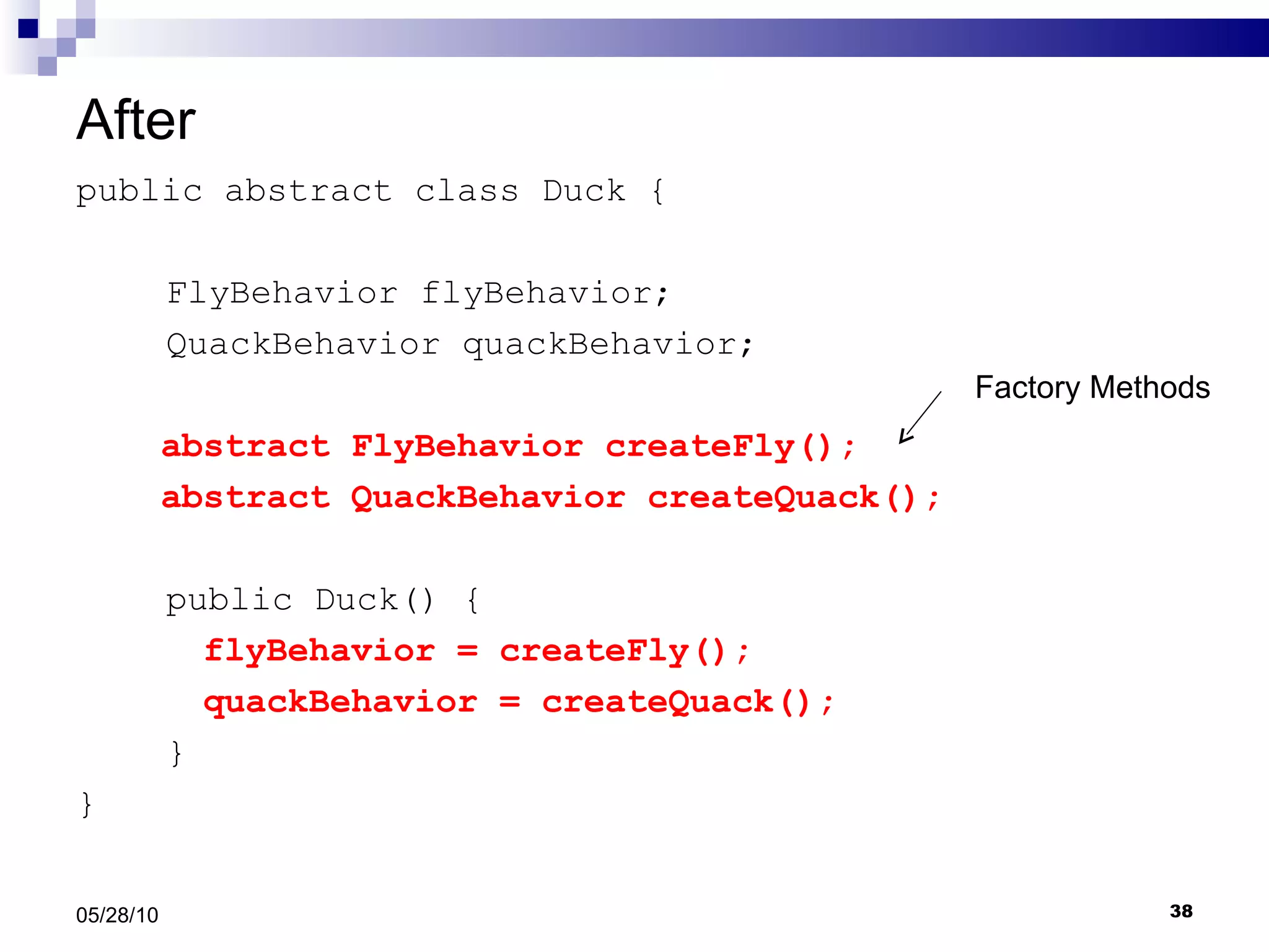 After public abstract class Duck {   FlyBehavior flyBehavior;   QuackBehavior quackBehavior; abstract FlyBehavior createFly(); abstract QuackBehavior createQuack();   public Duck() { flyBehavior = createFly(); quackBehavior = createQuack();   } } 05/28/10 Factory Methods 