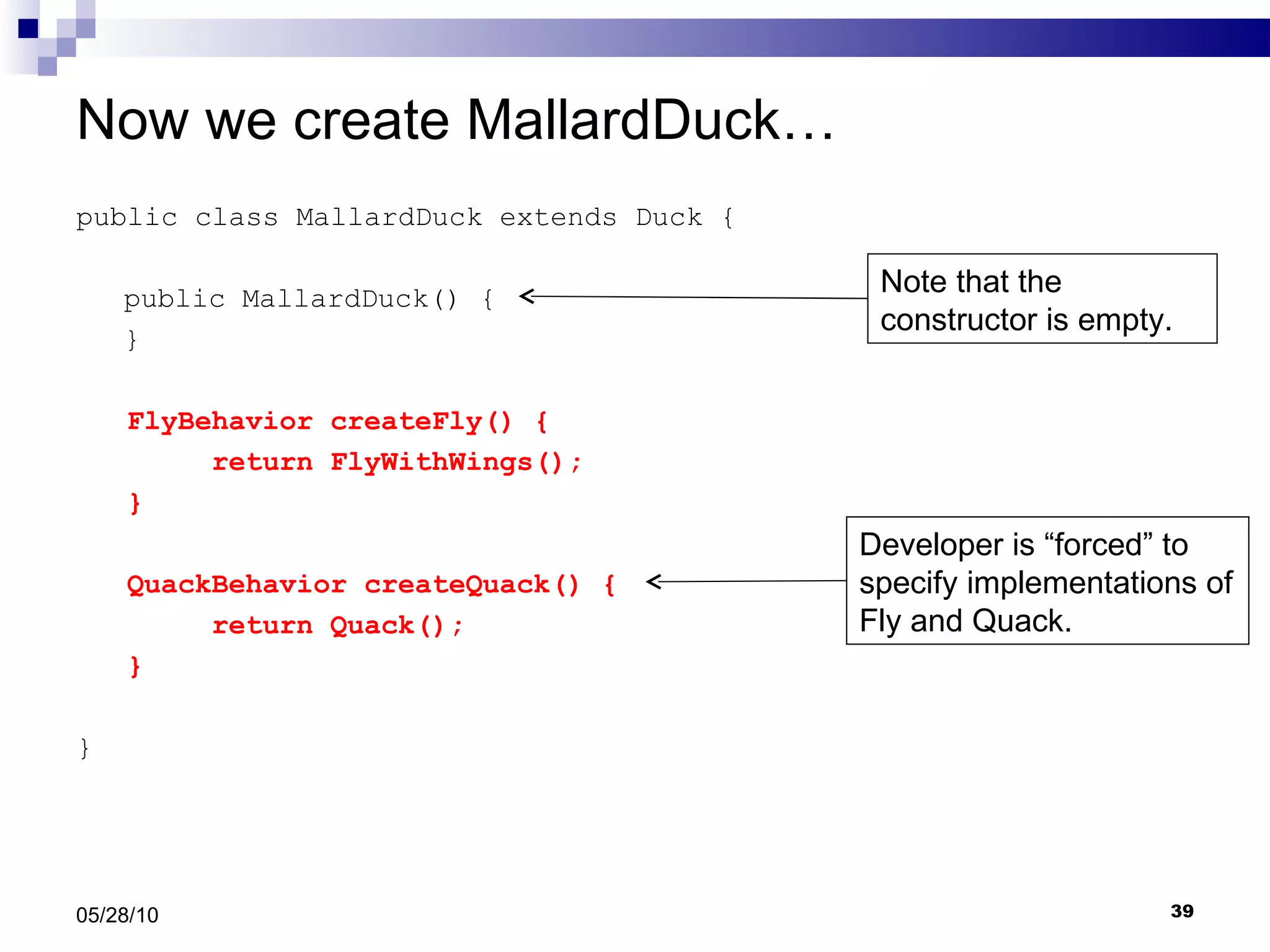 Now we create MallardDuck… public class MallardDuck extends Duck { public MallardDuck() { } FlyBehavior createFly() { return FlyWithWings(); } QuackBehavior createQuack() { return Quack(); } } 05/28/10 Developer is “forced” to specify implementations of Fly and Quack. Note that the constructor is empty. 