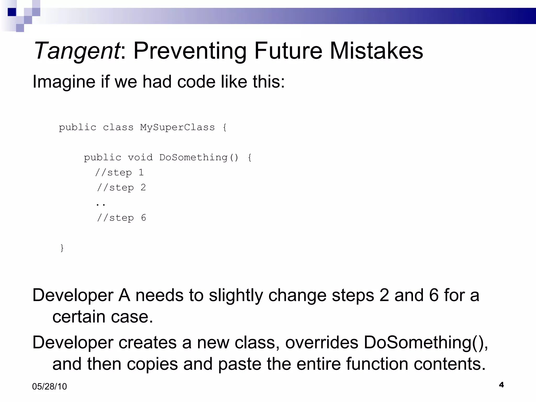 Tangent : Preventing Future Mistakes Imagine if we had code like this: public class MySuperClass { public void DoSomething() {   //step 1 //step 2   .. //step 6  } Developer A needs to slightly change steps 2 and 6 for a certain case.  Developer creates a new class, overrides DoSomething(), and then copies and paste the entire function contents. 05/28/10 