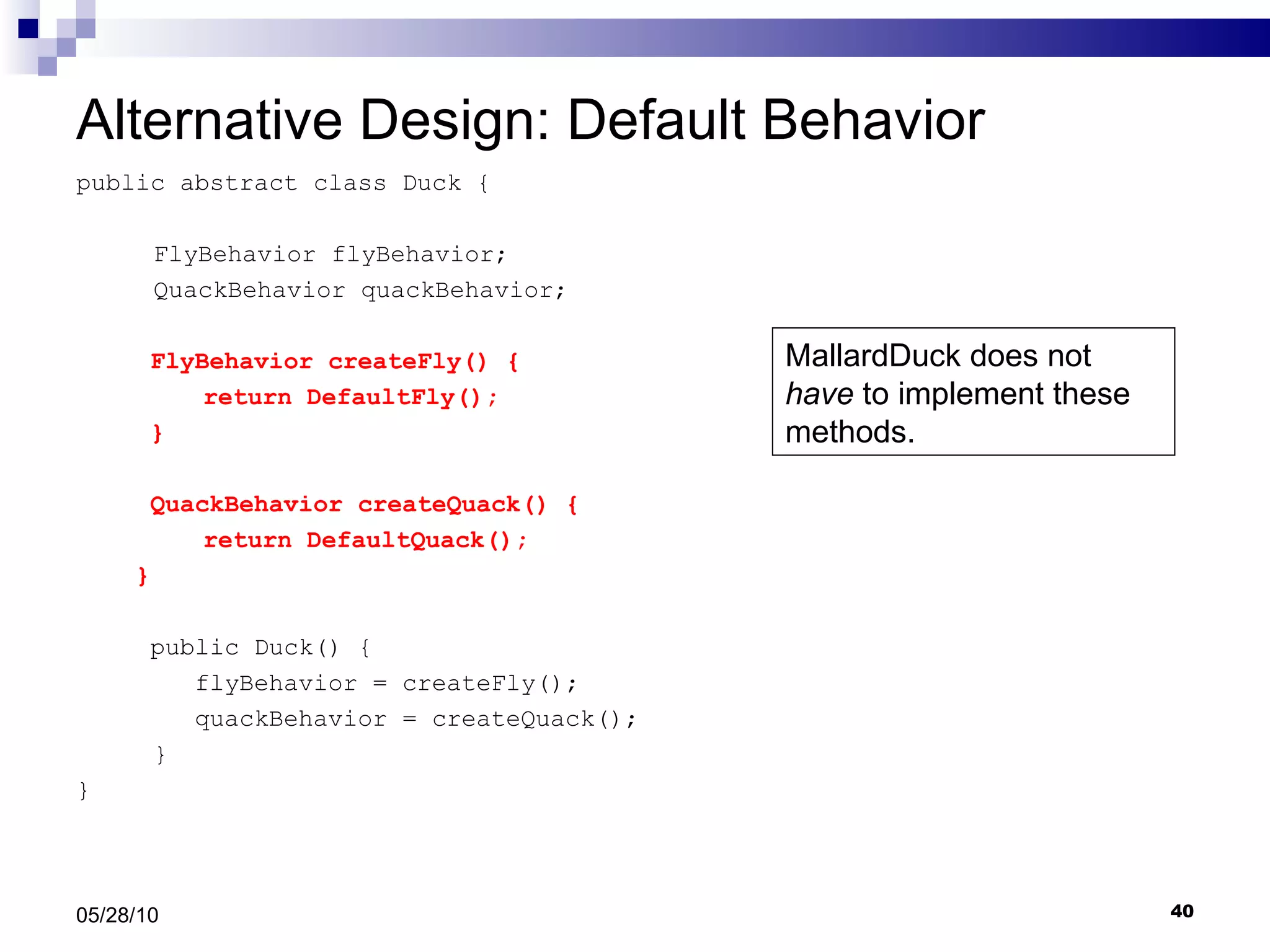 Alternative Design: Default Behavior public abstract class Duck {   FlyBehavior flyBehavior;   QuackBehavior quackBehavior; FlyBehavior createFly() { return DefaultFly(); } QuackBehavior createQuack() { return DefaultQuack(); }     public Duck() { flyBehavior = createFly(); quackBehavior = createQuack();   } } 05/28/10 MallardDuck does not  have  to implement these methods. 