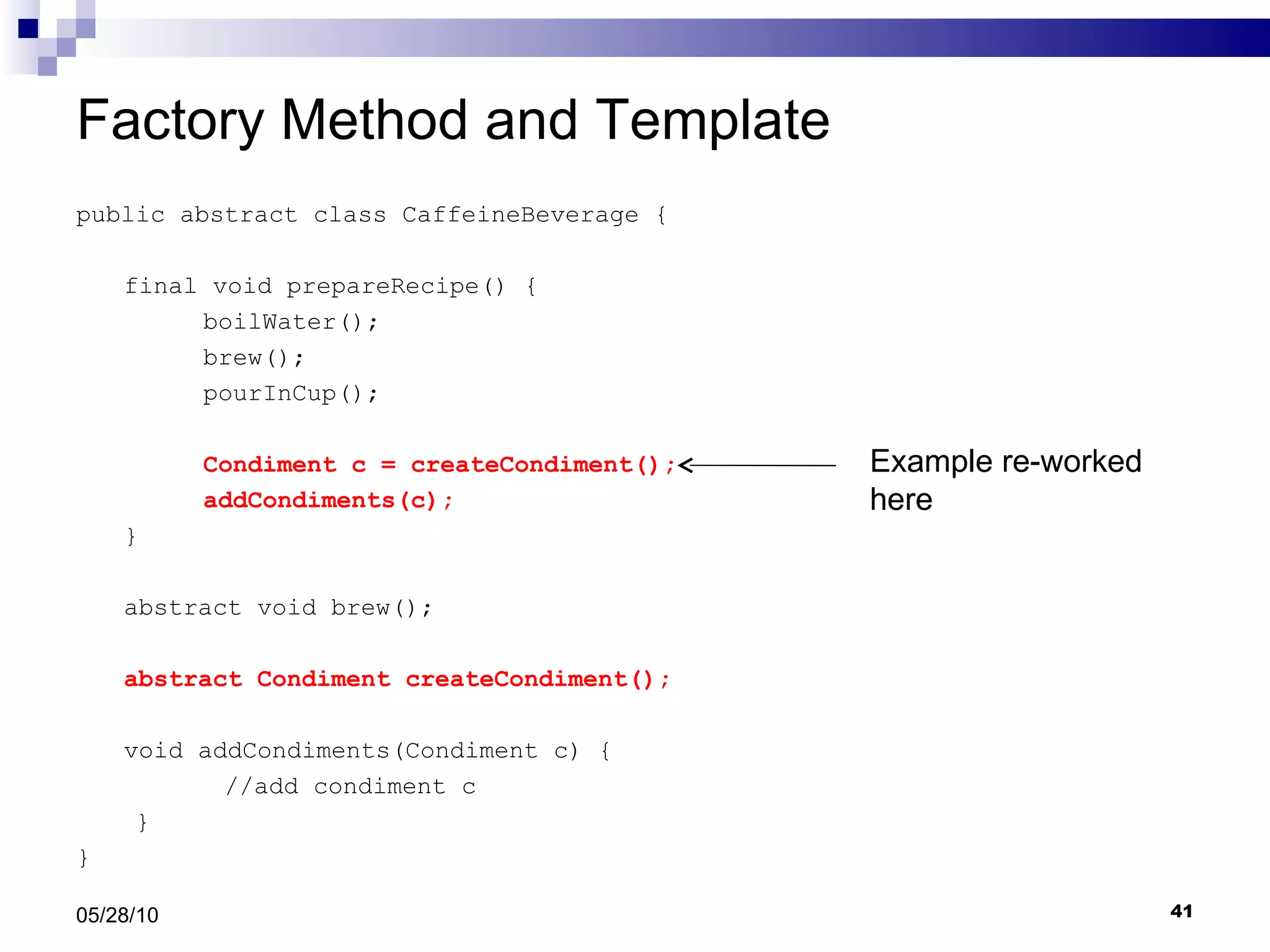 Factory Method and Template public abstract class CaffeineBeverage { final void prepareRecipe() { boilWater(); brew(); pourInCup(); Condiment c = createCondiment(); addCondiments(c); } abstract void brew(); abstract Condiment createCondiment(); void addCondiments(Condiment c) { //add condiment c } } 05/28/10 Example re-worked here 