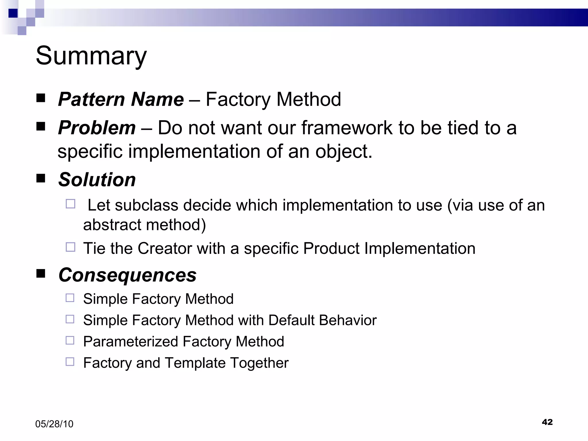 Summary Pattern Name  – Factory Method Problem  – Do not want our framework to be tied to a specific implementation of an object. Solution Let subclass decide which implementation to use (via use of an abstract method) Tie the Creator with a specific Product Implementation Consequences Simple Factory Method Simple Factory Method with Default Behavior Parameterized Factory Method Factory and Template Together 05/28/10 