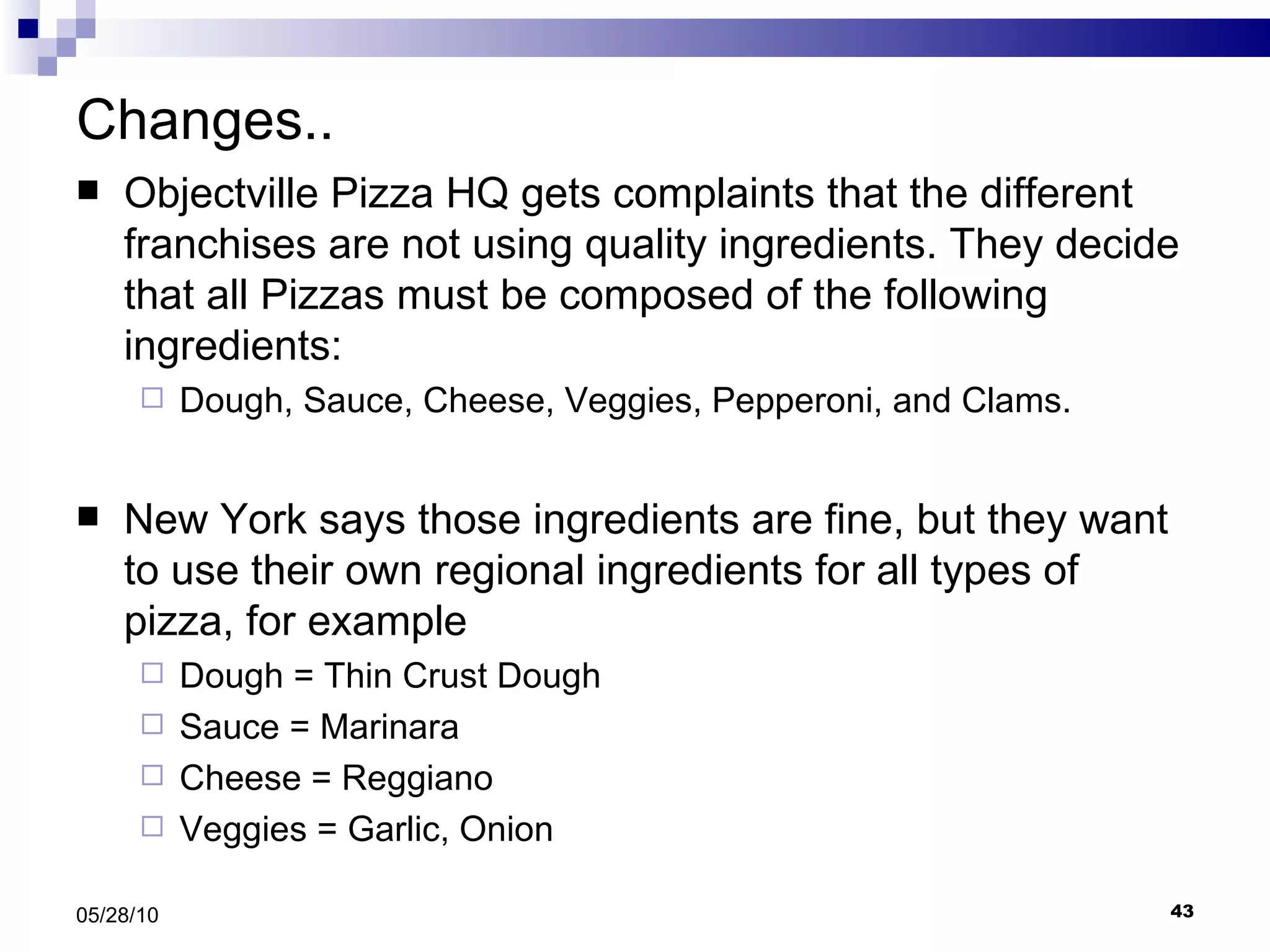 Changes.. Objectville Pizza HQ gets complaints that the different franchises are not using quality ingredients. They decide that all Pizzas must be composed of the following ingredients: Dough, Sauce, Cheese, Veggies, Pepperoni, and Clams. New York says those ingredients are fine, but they want to use their own regional ingredients for all types of pizza, for example Dough = Thin Crust Dough Sauce = Marinara  Cheese = Reggiano Veggies = Garlic, Onion 05/28/10 