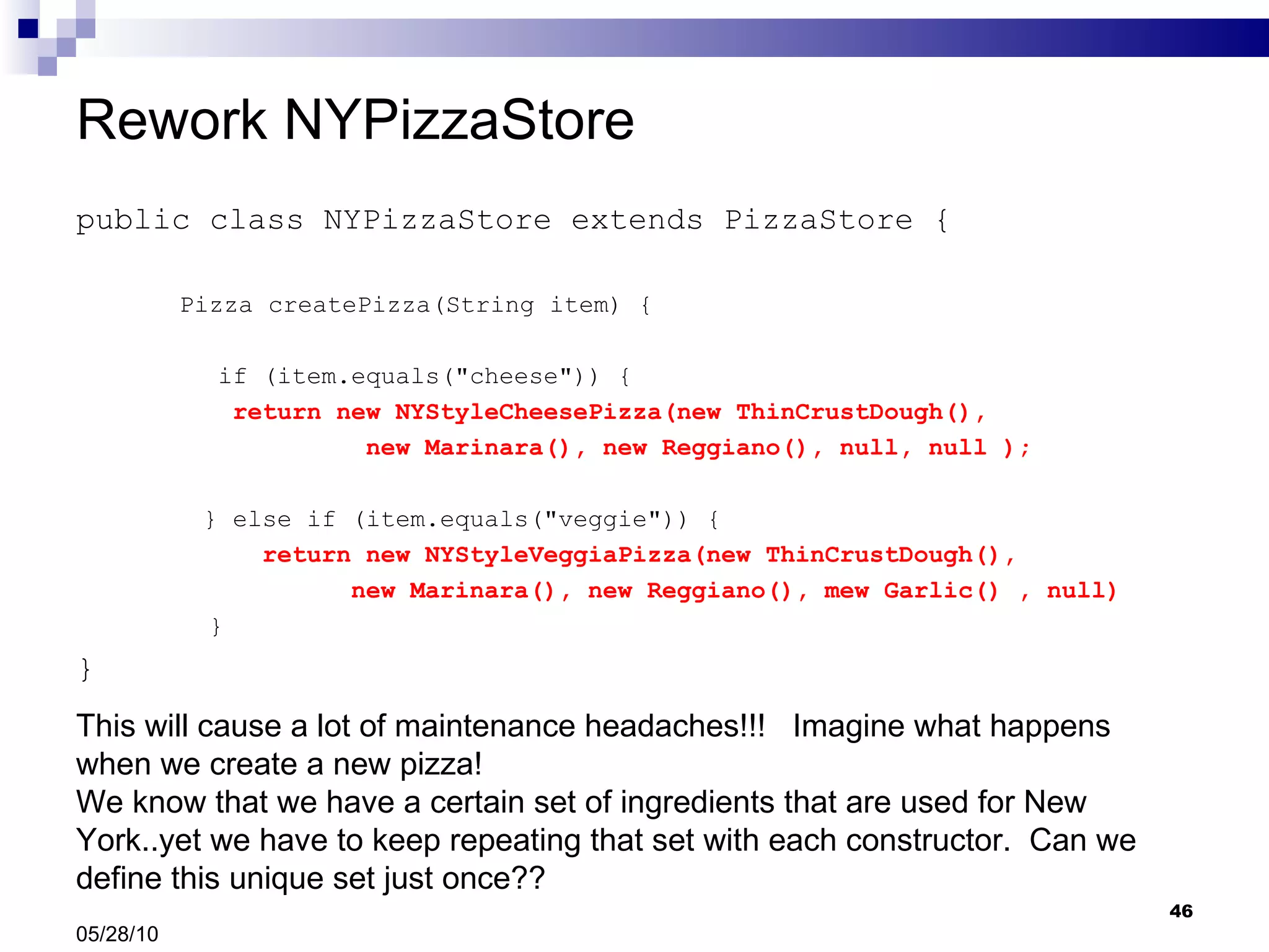 Rework NYPizzaStore public class NYPizzaStore extends PizzaStore { Pizza createPizza(String item) { if (item.equals(&quot;cheese&quot;)) {   return new NYStyleCheesePizza(new ThinCrustDough(),  new Marinara(), new Reggiano(), null, null ); } else if (item.equals(&quot;veggie&quot;)) {   return new NYStyleVeggiaPizza(new ThinCrustDough(),  new Marinara(), new Reggiano(), mew Garlic() , null)    } } 05/28/10 This will cause a lot of maintenance headaches!!!  Imagine what happens when we create a new pizza!  We know that we have a certain set of ingredients that are used for New York..yet we have to keep repeating that set with each constructor.  Can we define this unique set just once?? 