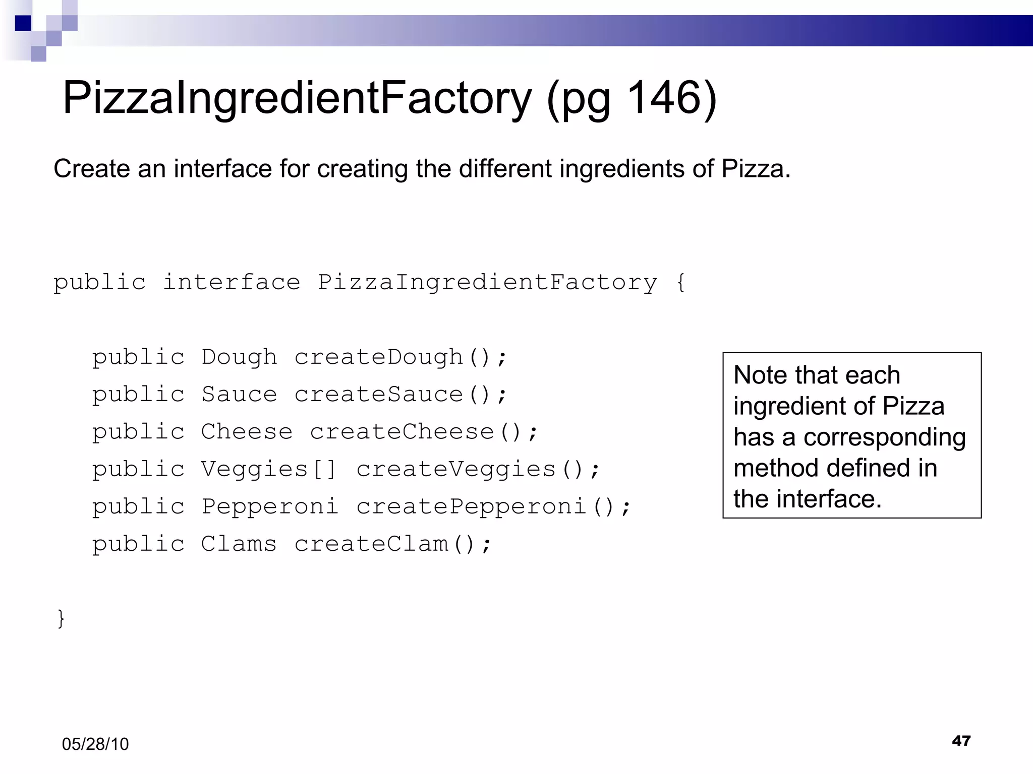 PizzaIngredientFactory (pg 146) public interface PizzaIngredientFactory { public Dough createDough(); public Sauce createSauce(); public Cheese createCheese(); public Veggies[] createVeggies(); public Pepperoni createPepperoni(); public Clams createClam(); } 05/28/10 Create an interface for creating the different ingredients of Pizza. Note that each ingredient of Pizza has a corresponding method defined in the interface. 