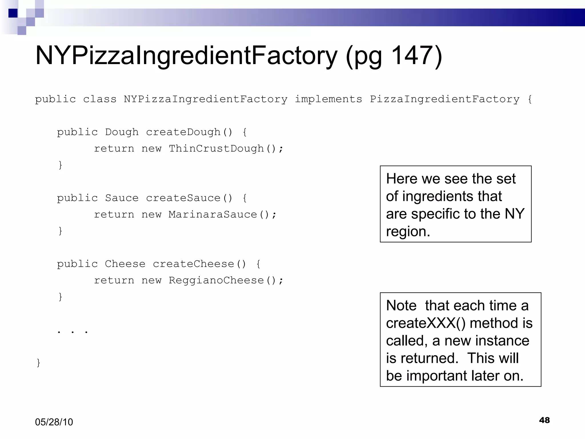 NYPizzaIngredientFactory (pg 147) public class NYPizzaIngredientFactory implements PizzaIngredientFactory { public Dough createDough() { return new ThinCrustDough(); } public Sauce createSauce() { return new MarinaraSauce(); } public Cheese createCheese() { return new ReggianoCheese(); } . . .  } 05/28/10 Here we see the set of ingredients that are specific to the NY region. Note  that each time a createXXX() method is called, a new instance is returned.  This will be important later on. 