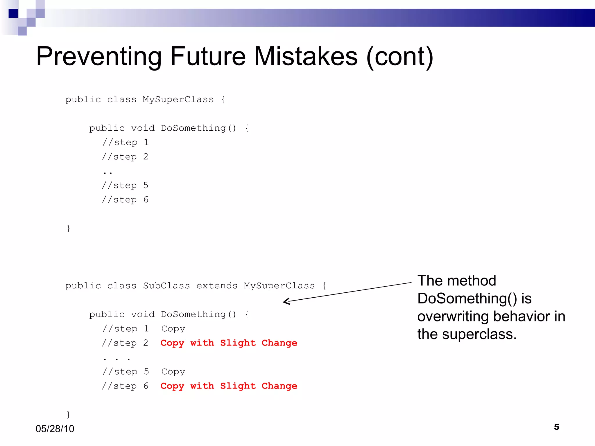 Preventing Future Mistakes (cont) public class MySuperClass { public void DoSomething() {   //step 1 //step 2   .. //step 5 //step 6  } public class SubClass extends MySuperClass { public void DoSomething() {   //step 1  Copy //step 2  Copy with Slight Change   . . .    //step 5  Copy //step 6  Copy with Slight Change } 05/28/10 The method DoSomething() is overwriting behavior in the superclass. 
