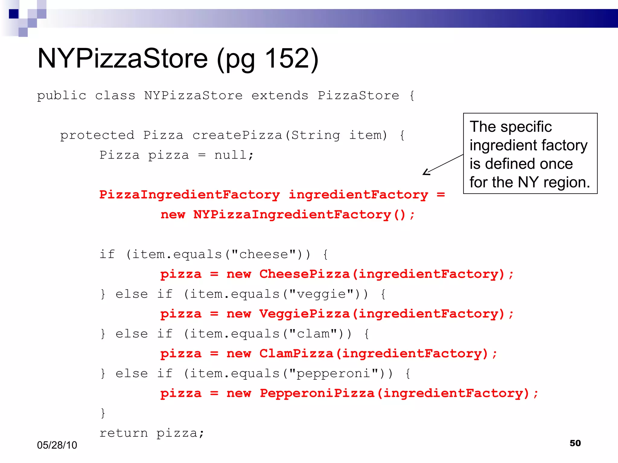 NYPizzaStore (pg 152) public class NYPizzaStore extends PizzaStore { protected Pizza createPizza(String item) { Pizza pizza = null; PizzaIngredientFactory ingredientFactory =  new NYPizzaIngredientFactory(); if (item.equals(&quot;cheese&quot;)) { pizza = new CheesePizza(ingredientFactory); } else if (item.equals(&quot;veggie&quot;)) { pizza = new VeggiePizza(ingredientFactory);   } else if (item.equals(&quot;clam&quot;)) { pizza = new ClamPizza(ingredientFactory);   } else if (item.equals(&quot;pepperoni&quot;)) { pizza = new PepperoniPizza(ingredientFactory);   }  return pizza; 05/28/10 The specific ingredient factory is defined once for the NY region. 