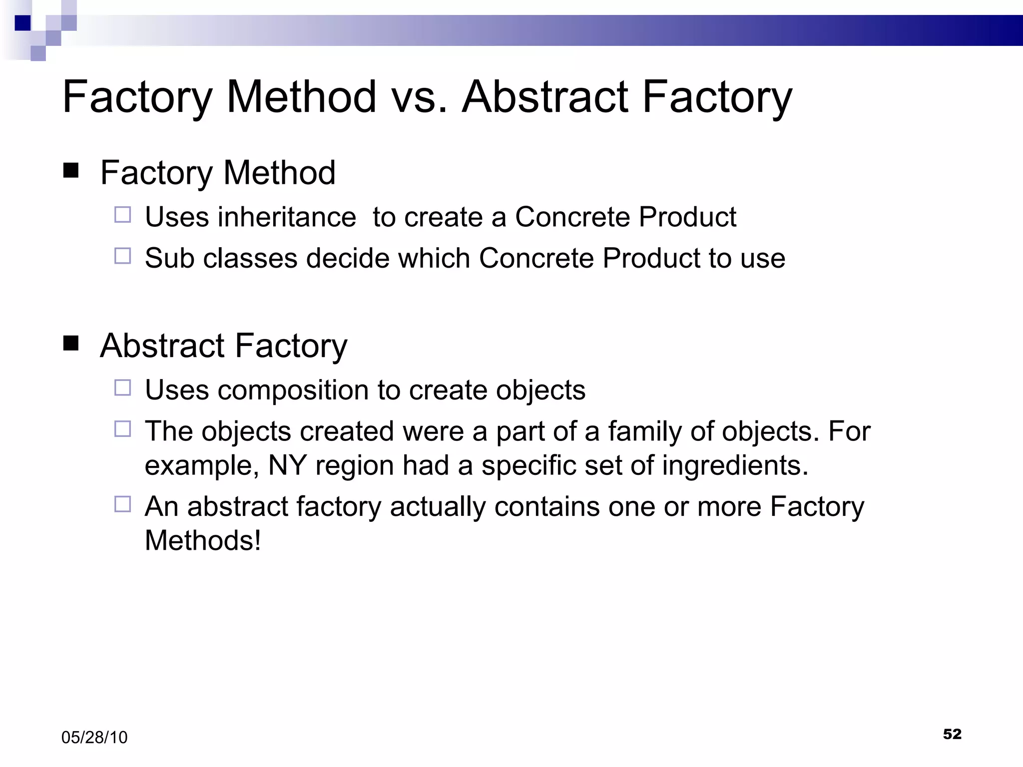 Factory Method vs. Abstract Factory Factory Method Uses inheritance  to create a Concrete Product Sub classes decide which Concrete Product to use Abstract Factory Uses composition to create objects The objects created were a part of a family of objects. For example, NY region had a specific set of ingredients. An abstract factory actually contains one or more Factory Methods! 05/28/10 