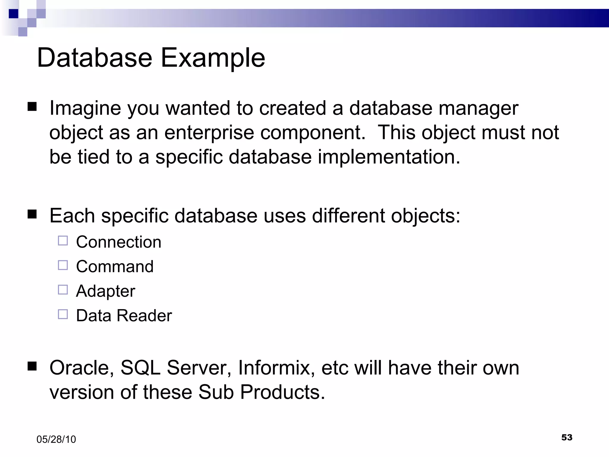 Database Example Imagine you wanted to created a database manager object as an enterprise component.  This object must not be tied to a specific database implementation. Each specific database uses different objects: Connection Command Adapter Data Reader Oracle, SQL Server, Informix, etc will have their own version of these Sub Products. 05/28/10 