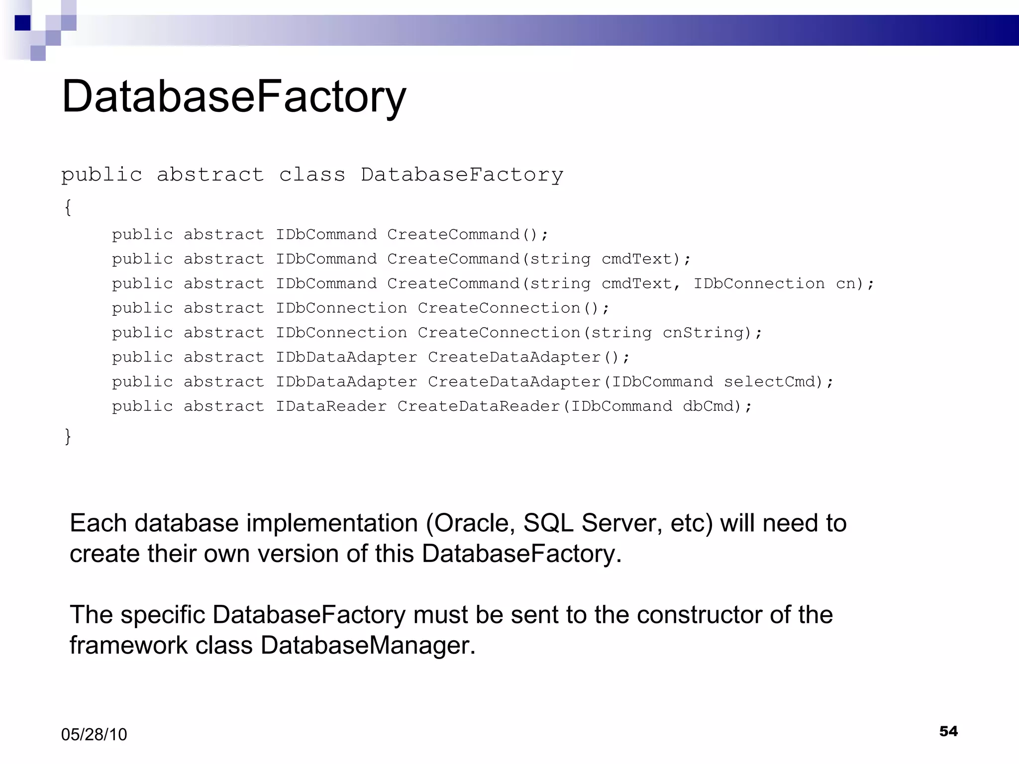 DatabaseFactory public abstract class DatabaseFactory { public abstract IDbCommand CreateCommand(); public abstract IDbCommand CreateCommand(string cmdText); public abstract IDbCommand CreateCommand(string cmdText, IDbConnection cn); public abstract IDbConnection CreateConnection(); public abstract IDbConnection CreateConnection(string cnString); public abstract IDbDataAdapter CreateDataAdapter(); public abstract IDbDataAdapter CreateDataAdapter(IDbCommand selectCmd); public abstract IDataReader CreateDataReader(IDbCommand dbCmd); } 05/28/10 Each database implementation (Oracle, SQL Server, etc) will need to create their own version of this DatabaseFactory. The specific DatabaseFactory must be sent to the constructor of the framework class DatabaseManager. 