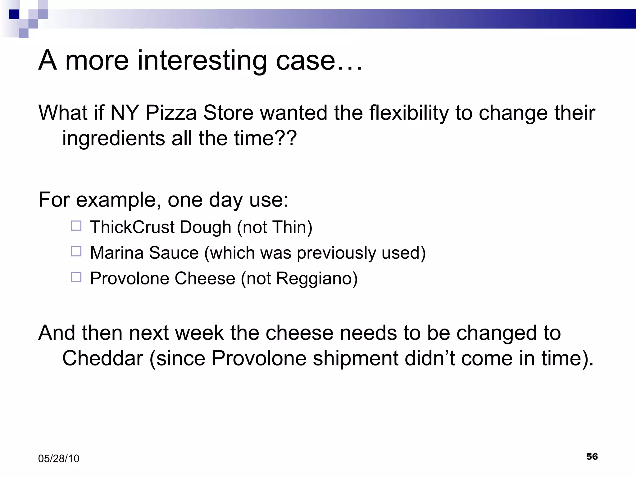 A more interesting case… What if NY Pizza Store wanted the flexibility to change their ingredients all the time??  For example, one day use: ThickCrust Dough (not Thin) Marina Sauce (which was previously used) Provolone Cheese (not Reggiano) And then next week the cheese needs to be changed to Cheddar (since Provolone shipment didn’t come in time). 05/28/10 