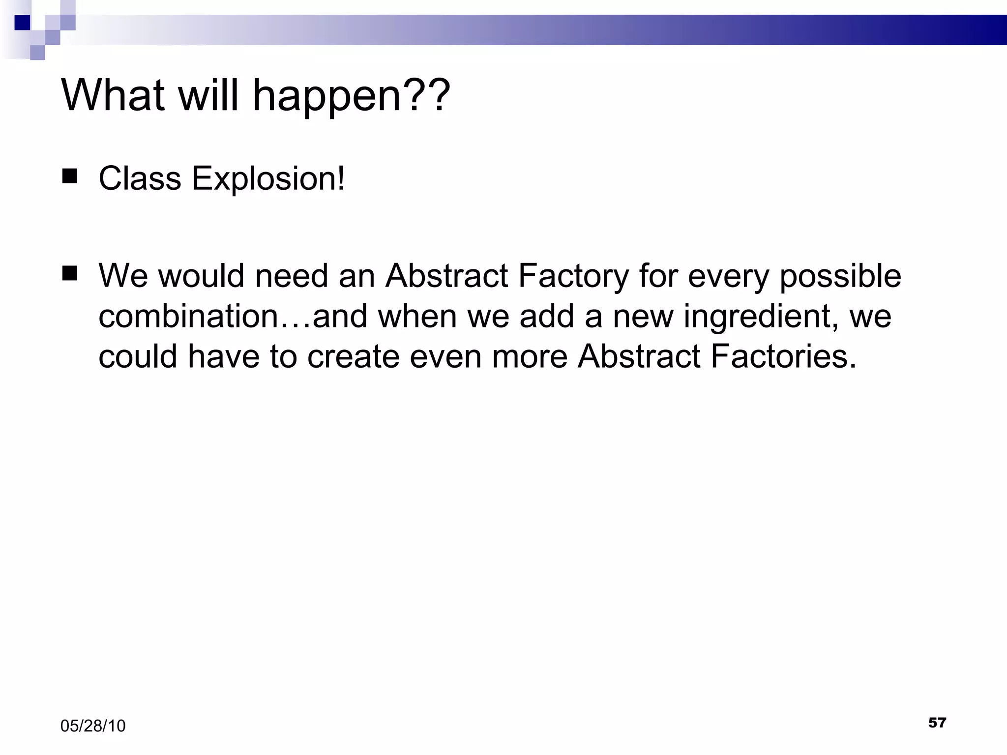 What will happen?? Class Explosion! We would need an Abstract Factory for every possible combination…and when we add a new ingredient, we could have to create even more Abstract Factories. 05/28/10 