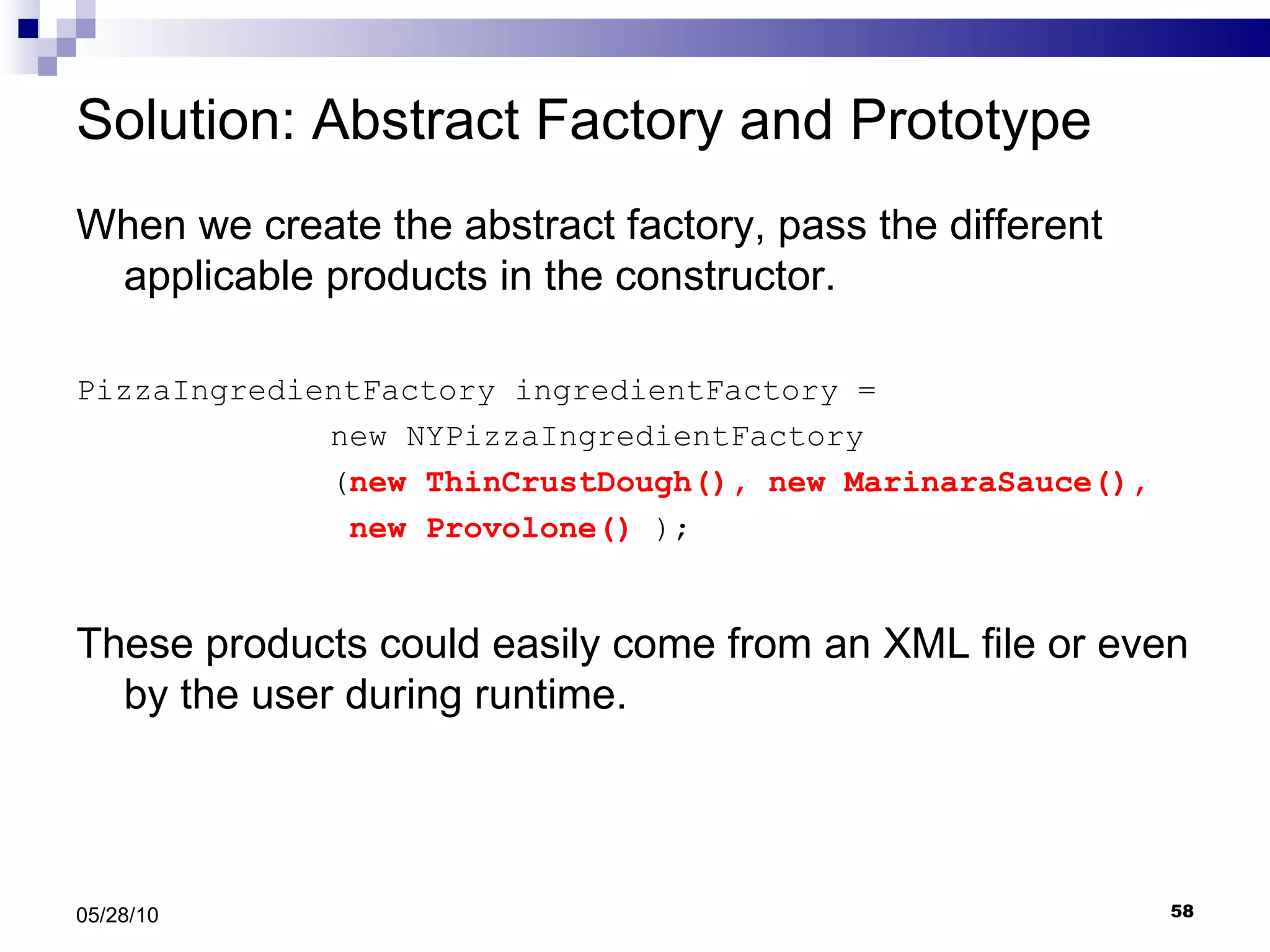 Solution: Abstract Factory and Prototype When we create the abstract factory, pass the different applicable products in the constructor. PizzaIngredientFactory ingredientFactory =  new NYPizzaIngredientFactory ( new ThinCrustDough(), new MarinaraSauce(),    new Provolone()  ); These products could easily come from an XML file or even by the user during runtime. 05/28/10 