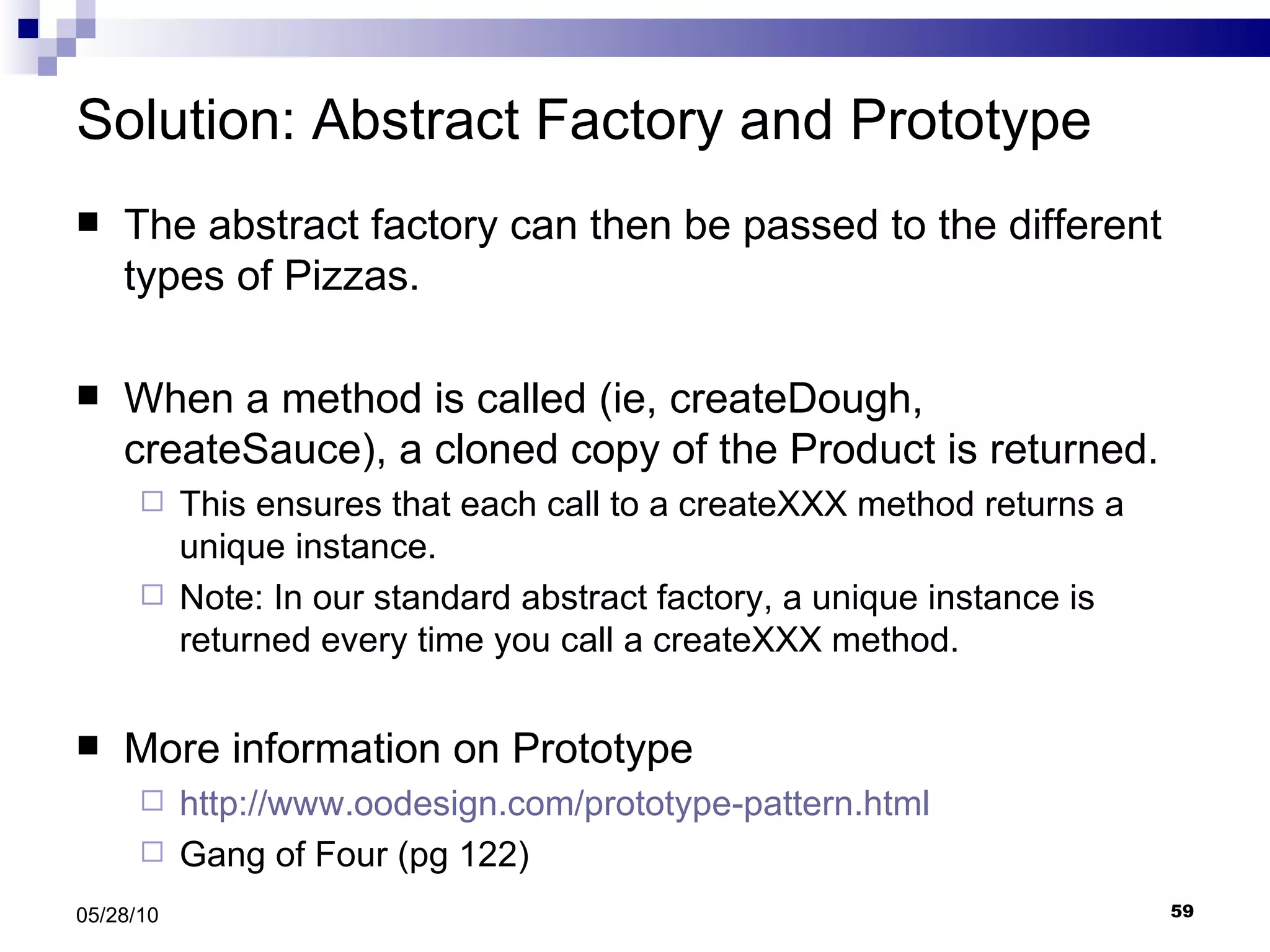 Solution: Abstract Factory and Prototype The abstract factory can then be passed to the different types of Pizzas. When a method is called (ie, createDough, createSauce), a cloned copy of the Product is returned. This ensures that each call to a createXXX method returns a unique instance.  Note: In our standard abstract factory, a unique instance is returned every time you call a createXXX method. More information on Prototype http://www.oodesign.com/prototype-pattern.html Gang of Four (pg 122) 05/28/10 