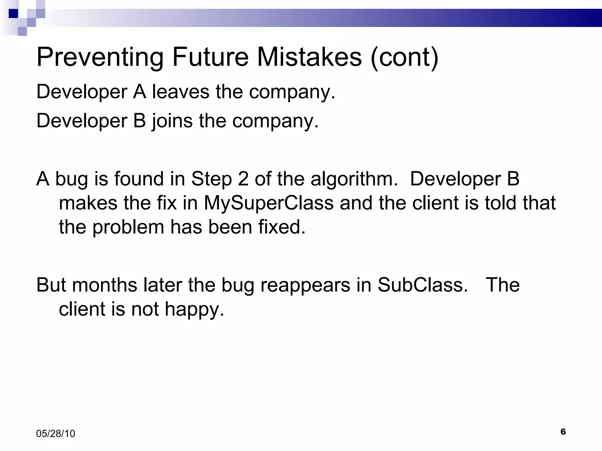 Preventing Future Mistakes (cont) Developer A leaves the company. Developer B joins the company. A bug is found in Step 2 of the algorithm.  Developer B makes the fix in MySuperClass and the client is told that the problem has been fixed.  But months later the bug reappears in SubClass.  The client is not happy. 05/28/10 