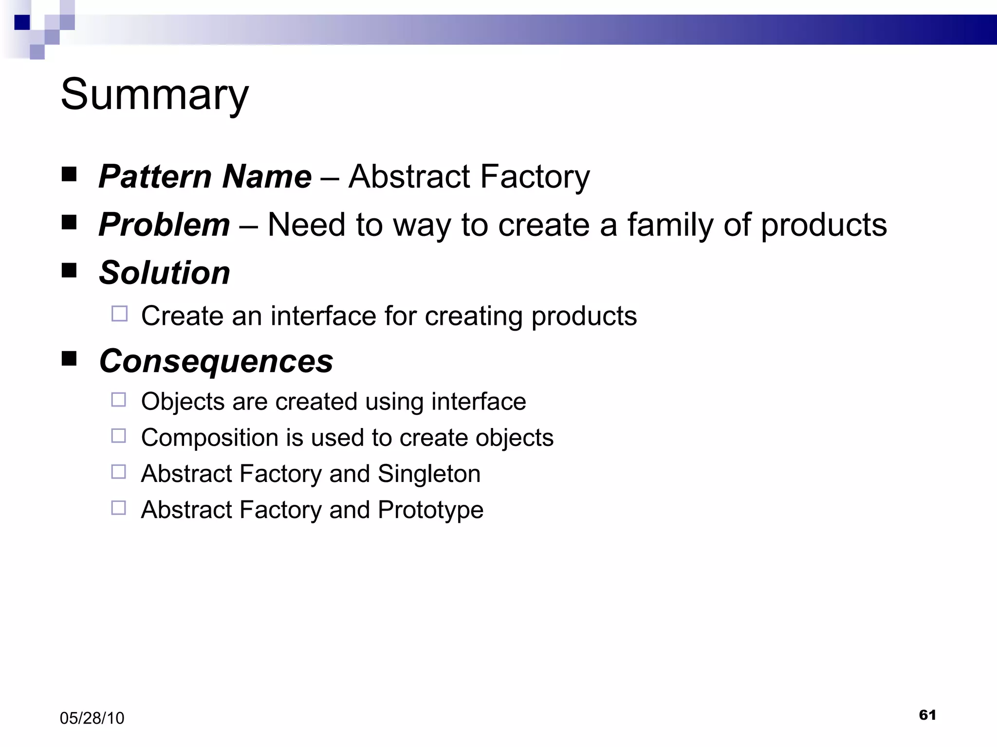 Summary Pattern Name  – Abstract Factory Problem  – Need to way to create a family of products  Solution Create an interface for creating products Consequences Objects are created using interface Composition is used to create objects Abstract Factory and Singleton Abstract Factory and Prototype 05/28/10 