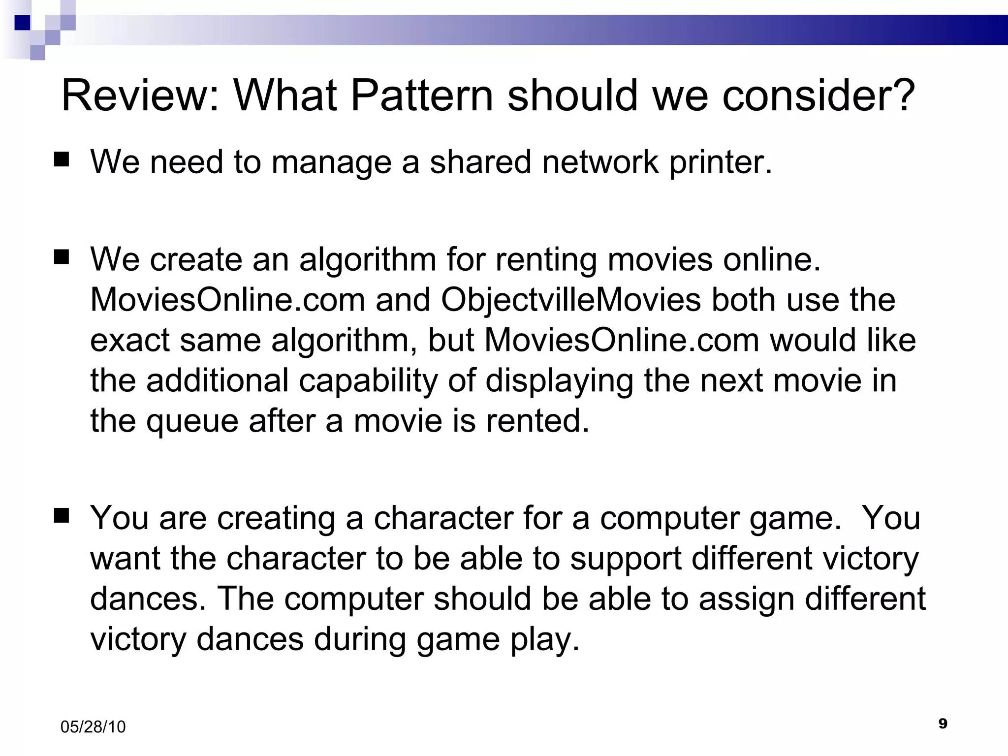 Review: What Pattern should we consider? We need to manage a shared network printer.  We create an algorithm for renting movies online. MoviesOnline.com and ObjectvilleMovies both use the exact same algorithm, but MoviesOnline.com would like the additional capability of displaying the next movie in the queue after a movie is rented.  You are creating a character for a computer game.  You want the character to be able to support different victory dances. The computer should be able to assign different victory dances during game play. 05/28/10 