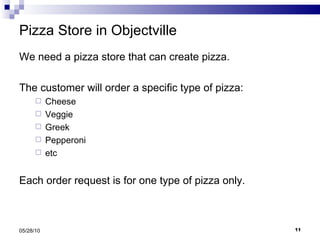 Pizza Store in Objectville We need a pizza store that can create pizza. The customer will order a specific type of pizza: Cheese Veggie Greek Pepperoni etc Each order request is for one type of pizza only. 05/28/10 