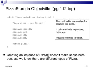 PizzaStore in Objectville  (pg 112 top) public Pizza orderPizza(String type) { Pizza pizza = new Pizza(); pizza.prepare(); pizza.bake(); pizza.cut(); pizza.box(); return pizza; } Creating an instance of Pizza() doesn’t make sense here because we know there are different types of Pizza. 05/28/10 This method is responsible for creating the pizza.  It calls methods to prepare, bake, etc.  Pizza is returned to caller. 