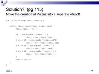 Solution?  (pg 115) Move the creation of Pizzas into a separate object!  public class SimplePizzaFactory { public Pizza createPizza(String type) { Pizza pizza = null; if (type.equals("cheese")) { pizza = new CheesePizza(); } else if (type.equals("pepperoni")) { pizza = new PepperoniPizza(); } else if (type.equals("clam")) { pizza = new ClamPizza(); } else if (type.equals("veggie")) { pizza = new VeggiePizza(); } return pizza; } } 05/28/10 