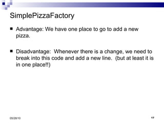 SimplePizzaFactory Advantage: We have one place to go to add a new pizza. Disadvantage:  Whenever there is a change, we need to break into this code and add a new line.  (but at least it is in one place!!) 05/28/10 